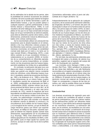 42 Arqueo·Ciencias
de los estimados de la alzada de los perros, abre
la posibilidad de construir ecuaciones de carácter
universal, tal como sucede para estimar la longitud
de los peces de la familia Serranidae a partir de
determinados huesos, y que se pueden aplicar a
cualquier especie o género perteneciente a dicha
familia (Desse y Desse-Berset, 1996), lo cual
resultaría útil ante hallazgos de esqueletos incom-
pletos en los que no se haya conservado el hueso
largo con el que normalmente se estima la alzada,
pues ésta se obtendría usando otros restos y otras
dimensiones, prediciendo incluso la diferencia pro-
bable entre ambas estimaciones.
Se ha recomentado utilizar con precaución las
ecuaciones para la alzada basadas en el cráneo,
debido a los muy diferentes cráneos propios de
las diferentes razas caninas y que podrían dar esti-
maciones incorrectas; sin embargo, la variabilidad
craneal está dada por el rostro y no tanto por la
caja craneal (Drake y Klingenberg, 2010), y este
último carácter es el que consideran Chrószcz y
colaboradores en su ecuación (2006): el monito-
reo de su comportamiento en diferentes ejempla-
res, incluso en perros braquimélicos, en comple-
mento con las ecuaciones para los huesos largos,
permitirá establecer los límites de su aplicabilidad.
En contraste, la estimación del peso tuvo una
dispersión mayor y muestra que se trata de un ca-
rácter que guarda una relación menos constante
entre los individuos, entre diferentes huesos (cua-
dro 4: resultados usando las ecuaciones de Anyon-
ge, 1993 y de Anderson et al., 1985) y entre dife-
rentes dimensiones de un mismo hueso (cuadro
4: resultados usando las ecuaciones de Betti et
al., 2000), problemática ya observada por Betti y
colaboradores (2000), quienes indican que la an-
chura proximal del fémur tiene un error del 1 al 39
% entre el valor estimado y el valor real (error
promedio de 15%), siendo la magnitud del error
equivalente a la diferencia en peso entre el invierno
y el verano en los perros criados al aire libre. Por
su parte, los paleontólogos consideran que las
estimaciones del peso más acordes a la realidad
se obtienen usando el diámetro (o anchura) y la
circunferencia de la diáfisis de los huesos largos,
y no la longitud de los mismos, ya que el efecto de
carga mecánica (peso) que tienen que soportar
los huesos, se refleja en esa parte, supuesto apo-
yado al obtener los mejores ajustes usando esas
dimensiones, especialmente con la circunferencia
(e.g. Anyonge, 1993). Esta observación también
estaría apoyada por los resultados de Betti y cole-
gas (2000), pues el mejor ajuste fue usando una
anchura, aunque en este caso fue la de la epífisis
proximal.
Comentarios adicionales sobre el perro del sitio
Cañada de la Virgen (Entierro 13).
Independientemente de la aplicación de cualquier
ecuación y de la consecuente estimación obtenida,
las longitudes del fémur y el húmero del perro de
Guanajuato lo sitúan en la frontera entre los perros
altos y los perros bajos de Colton (1970), es decir,
es claramente un perro mediano. Comparando el
tamaño de sus huesos largos con los de otros pe-
rros medianos recuperados en México, sus dimen-
siones son intermedias, siendo los huesos de los
perros de la Cueva del Tecolote (Monterroso Rivas,
2004) ligeramente más largos en promedio, mien-
tras que los restos de los perros de otros sitios
son más cortos, a veces de manera notoria (e.g.
Blanco Padilla et al., 1999: Chac-Mool, Quintana
Roo, ejemplar PP3 y posiblemente PP8 y PP29;
Rodríguez Galicia et al. (2001): Guadalupe, Michoa-
cán, ejemplar x-1; Cabrero y Valadez, 2009: Pochoti-
tán, Jalisco, ejemplares 2 y 4a).
Por otro lado, las estimaciones obtenidas para
la longitud del cuerpo y la alzada, de valores muy
parecidos, sugieren que el aspecto del cuerpo del
perro de Guanajuato era cuadrado.
Los cronistas como Sahagún (1992) y Her-
nández (Del Pozo, 1984) señalaron la presencia
de dos razas bien definidas y por ello fácilmente
reconocibles en el registro arqueológico, el techichi
y el xoloizcuintle, además de al menos otras dos
razas pobremente caracterizadas (Guzmán y Pola-
co, 2008a,b). El tamaño de los huesos largos y la
dentición normal del material de Cañada de la
Virgen no corresponde a ninguna de las dos pri-
meras y así, sólo es posible indicar que se trataba
de un perro mediano, común y corriente.
Conclusión final
Las diversas ecuaciones de regresión para esti-
mar la alzada son confiables de aplicar a restos
de perros prehispánicos, pues los valores medios
de las estimaciones podrán ser diferentes hasta
10 % entre sí y caen dentro de la variación esperada
en los mamíferos silvestres. La estimación del
peso, por el contrario, da resultados con una varia-
ción mucha más amplia. La estimación de la longi-
tud del cuerpo estuvo basada en pocas ecuaciones
que no mostraron gran diferencia entre sí. Existe
una gran diversidad de índices craneométricos que
pueden caracterizar adecuadamente a los cráneos
y que pueden ser aplicados a materiales incomple-
tos. El ejemplar de Guanajuato sugiere como crite-
rios confiables para sexar perros mesoamericanos
meso- y dolicocéfalos, a la cresta supraoccipital,
 