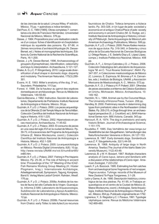 44 Arqueo·Ciencias
de las ciencias de la salud. Limusa Wiley, 4ª edición,
México. 75 pp. + apéndices e índice temático.
Del Pozo, E. C. 1984 [1985]. Obras completas 7: comen-
tarios a la obra de Francisco Hernández. Universidad
Nacional de México, México. 376 pp.
Desse, J. 1984. Propositions pour une réalisation colecti-
ve d’un corpus: fiches d’identificación et d’explotation
métrique du squelette des poisons. Pp. 67-86, in
2èmes rencontres d’archéoichthyologie (N. Desse-
Berset, ed.). Notes et monographies techniques, Édi-
tions du Centre National de la Recherche Scientifique,
París, 16:1-200.
Desse, J. y N. Desse-Berset. 1996. Archaeozoology of
groupers (Epinephelinae). Identification, osteometry
and keys to interpretation.Archaeofauna, 5:121-127.
Drake,A. G. y C. P. Klingenberg. 2010. Large-scale diver-
sification of skull shape in domestic dogs: disparity
and modulariy. TheAmerican Naturalist, 175(3):289-
301.
Evans, H. E. 1993. Miller’s anatomy of the dog. 3a
ed.,
Saunders. Philadelphia. 1113 pp.
Forest, V. 1998. De la hauteur au garrot des espèces
domestiques en archéozoologie. Revue du Médecine
Vétérinaire, 149:55-60.
García-Bárcena, J. 1982. Instructivo. Sección de Labora-
torios, Departamento de Prehistoria, Instituto Nacional
deAntropología e Historia, México. 59 pp.
Guzmán,A. F. y O. J. Polaco. 2000. Los peces arqueológi-
cosdelaOfrenda23delTemploMayordeTenochtitlan.
Colección Científica del Instituto Nacional deAntropo-
logía e Historia, 418:1-225.
Guzmán,A. F. y O. J. Polaco. 2002. Hiperostosis en pe-
ces mexicanos. Archaeofauna, 11:45-62.
Guzmán,A. F. y O. J. Polaco. 2003. El consumo de peces
en una casa del siglo XVI en la ciudad de México. Pp.
39-73, in Excavaciones del Programa deArqueología
Urbana (E. Matos Moctezuma, coord.). Colección
Científica del Instituto Nacional de Antropología e
Historia, México, 452:1-326.
Guzmán, A. F. y O. J. Polaco. 2005. La arqueoictiología
en México. Revista Digital Universitaria, 6(8): 10 pp.
http://www.revista.UNAM.mx/vol.6/num8/art85/
int85.htm.
Guzmán,A.F.yO.J.Polaco.2007.FishinginPre-hispanic
México. Pp. 25-36, in The role of fishing in ancient
time: Proceedings of the 13th
Meeting of the ICAZ-
Fish Remains Working Group Meeting (H. Hüster
Plogmann, hrsg.). Internationale Archäologie,
Arbeitsgemeinshcalt, Symposium, Tagung, Kongress,
Band 8. Verlag Marie Leidorf GmbH. Rahden, Westf.
176 pp.
Guzmán,A. F. y O. J. Polaco. 2008a.Análisis de los res-
tos de fauna del sitio Cañada de la Virgen, Guanajua-
to. Informe Z-589, Laboratorio de Arqueozoología,
Subdirección de Laboratorios y Apoyo Académico,
Instituto Nacional deAntropología e Historia, México.
12 pp.
Guzmán, A. F. y O. J. Polaco. 2008b. Faunal resources
from Chalco: early Toltec to late Aztec/Los recursos
faunísticos de Chalco: Tolteca temprano a Azteca
tardío. Pp. 303-326, in Un lugar de jade: sociedad y
economía en el antiguo Chalco/Place of jade: society
and economy in ancient Chalco (M. G. Hodge, ed.).
Instituto Nacional deAntropología e Historia y Univer-
sity of Pittsburgh, SerieArqueología de México/Latin
AmericanArchaeology Publications, México. 506 pp.
Guzmán,A. F. y Ó. J. Polaco. 2009. Peces fósiles mexica-
nos de agua dulce. Pp. 316-340, in Setenta y cinco
años de la Escuela Nacional de Ciencias Biológicas
(J. Ortega Reyes, J. E. Sedeño Díaz y E. López López,
comps.). Instituto Politécnico Nacional, México. 408
pp.
Guzmán,A. F., J.Arroyo-Cabrales y O. J. Polaco. 2006.
Colección Osteológica del Laboratorio deArqueozoo-
logía “M. en C. Ticul Álvarez Solórzano”, INAH. Pp.
347-357, in Colecciones mastozoológicas de México
(C. Lorenzo, E. Espinoza, M. Briones y F.A. Cervan-
tes, eds.). Instituto de Biología, UNAM, yAsociación
Mexicana de Mastozoología,A. C., México. 572 pp.
Guzmán,A.F.,O.J.PolacoyH.P.Pollard.2001.Ofrendas
de peces asociadas a entierros del Clásico-Epiclásico
en Urichu, Michoacán, México. Archaeofauna, 10:
149-162.
Hamblin, N. L. 1984.Animal use by the Cozumel Maya.
The University of Arizona Press, Tucson. 206 pp.
Handley, B. 2000. Preliminary results in determining dog
types from prehistoric sites in the Northeastern United
States. Pp. 205-215, inDogs through time: an archaeo-
logical perspective (S. J. Crockford, ed.). BAR Interna-
tional Series núm. 889,Victoria, Canadá. 343 pp.
Harcourt, R. A. 1974. The dog in prehistoric and early
historic Britain. Journal of Archaeological Science,
1:151-175.
Koudelka, F. 1885. Das Verhältnis der ossa longa zur
SkeletthöhebeidenSäugethieren.Verhandlungendes
Naturforschenden Vererenis in Brünn, 24:127-153.
Lawrence, B. 1967. Early domestic dogs. Sonderdruck
aus Z. F. Säugetierkunde, 32(1):44-59.
Lawrence, B. 1968. Antiquity of large dogs in North
America. Tewiba (The Journal of the Idaho State Uni-
versity Museum), 11(2):43-49.
Lawrence, B. y W. H. Bossert. 1967. Multiple characters
analysis of Canis lupus, latrans and familiaris with
a discussion of the relationships of Canis niger. Ame-
rican Zoologist, 7:223-232
Leach, F. yA. Boocock. 1995. Estimating live fish catches
from archaeological bone fragments of red snapper,
Pagrus auratus. Tuhinga: records of the Museum of
New Zealand Te Papa Tongarewa, 3:1-28.
León y Gama,A. de. 1990. Descripción histórica y crono-
lógica de las dos piedras. Pp. 41-95, in Trabajos ar-
queológicos en el centro de la Ciudad de México (E.
Matos Moctezuma, coord.).Antologías, SerieArqueo-
logía, Instituto Nacional deAntropología e Historia, 2ª
ed., México. 854 pp. Publicado originalmente en 1792.
Lignereux,Y., S. Regodon y C. I. Pavaux, 1991.Typologie
céphalique canine. Revue du Médicine Vétérinaire
142:469-480.
 