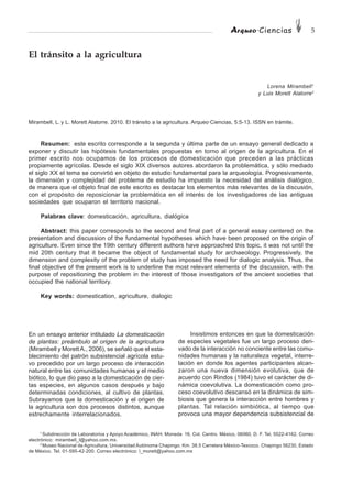 Arqueo·Ciencias 5
1
Subdirección de Laboratorios y Apoyo Académico, INAH. Moneda 16, Col. Centro. México, 06060, D. F. Tel. 5522-4162. Correo
electrónico: mirambell_l@yahoo.com.mx.
2
Museo Nacional de Agricultura, Universidad Autónoma Chapingo. Km. 38.5 Carretera México-Texcoco. Chapingo 56230, Estado
de México. Tel. 01-595-42-200. Correo electrónico: l_morett@yahoo.com.mx
El tránsito a la agricultura
Lorena Mirambell1
y Luis Morett Alatorre2
Mirambell, L. y L. Morett Alatorre. 2010. El tránsito a la agricultura. Arqueo·Ciencias, 5:5-13. ISSN en trámite.
Resumen: este escrito corresponde a la segunda y última parte de un ensayo general dedicado a
exponer y discutir las hipótesis fundamentales propuestas en torno al origen de la agricultura. En el
primer escrito nos ocupamos de los procesos de domesticación que preceden a las prácticas
propiamente agrícolas. Desde el siglo XIX diversos autores abordaron la problemática, y sólo mediado
el siglo XX el tema se convirtió en objeto de estudio fundamental para la arqueología. Progresivamente,
la dimensión y complejidad del problema de estudio ha impuesto la necesidad del análisis dialógico,
de manera que el objeto final de este escrito es destacar los elementos más relevantes de la discusión,
con el propósito de reposicionar la problemática en el interés de los investigadores de las antiguas
sociedades que ocuparon el territorio nacional.
Palabras clave: domesticación, agricultura, dialógica
Abstract: this paper corresponds to the second and final part of a general essay centered on the
presentation and discussion of the fundamental hypotheses which have been proposed on the origin of
agriculture. Even since the 19th century different authors have approached this topic, it was not until the
mid 20th century that it became the object of fundamental study for archaeology. Progressively, the
dimension and complexity of the problem of study has imposed the need for dialogic analysis. Thus, the
final objective of the present work is to underline the most relevant elements of the discussion, with the
purpose of repositioning the problem in the interest of those investigators of the ancient societies that
occupied the national territory.
Key words: domestication, agriculture, dialogic
En un ensayo anterior intitulado La domesticación
de plantas: preámbulo al origen de la agricultura
(Mirambell y Morett A., 2006), se señaló que el esta-
blecimiento del patrón subsistencial agrícola estu-
vo precedido por un largo proceso de interacción
natural entre las comunidades humanas y el medio
biótico, lo que dio paso a la domesticación de cier-
tas especies, en algunos casos después y bajo
determinadas condiciones, al cultivo de plantas.
Subrayamos que la domesticación y el origen de
la agricultura son dos procesos distintos, aunque
estrechamente interrelacionados.
Insistimos entonces en que la domesticación
de especies vegetales fue un largo proceso deri-
vado de la interacción no conciente entre las comu-
nidades humanas y la naturaleza vegetal, interre-
lación en donde los agentes participantes alcan-
zaron una nueva dimensión evolutiva, que de
acuerdo con Rindos (1984) tuvo el carácter de di-
námica coevolutiva. La domesticación como pro-
ceso coevolutivo descansó en la dinámica de sim-
biosis que genera la interacción entre hombres y
plantas. Tal relación simbiótica, al tiempo que
provoca una mayor dependencia subsistencial de
 