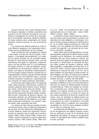 Arqueo·Ciencias 51
Arqueo·Ciencias número 5 se imprimió en los Talleres gráficos del Instituto Nacional de Antropología e Historia en
octubre de 2010. El tiraje fue de 300 ejemplares.
Arqueo·Ciencias tiene como finalidad difun-
dir trabajos originales e inéditos resultantes del
quehacer de las distintas disciplinas que sus-
tentan la investigación en el área de la arqueolo-
gía y la etnografía mexicanas, desde la prehisto-
ria hasta nuestros días, presentados en idioma
español. Arqueo·Ciencias es una publicación
anual.
Los autores que deseen publicar en esta re-
vista deberán apegarse a las siguientes instruc-
ciones para la presentación de sus trabajos:
Toda contribución será entregada en original
y dos copias, enviada por servicio postal o men-
sajería, o entregada personalmente. Los traba-
jos no podrán exceder las 20 cuartillas totales,
escritas en hojas blancas tamaño carta, con tres
centímetros de margen en cada lado, a doble es-
pacio, con tipo de letra arial 12 y sin justificación
al margen derecho ni corte de palabras; excep-
cionalmente se considerarán trabajos más ex-
tensos. Las hojas se numerarán consecutivamen-
te en el margen superior derecho, excepto las co-
rrespondientes a cuadros y figuras. El texto deberá
estar escrito con una redacción clara y concisa,
evitando presentar conjeturas y especulaciones
que carezcan de bases empíricas adecuadas.
La estructura del trabajo será en el siguiente
orden: título, autor(es), dirección(es), resumen en
español, palabras clave (máximo cinco), abstract,
key words, introducción, área de estudio, méto-
dos, resultados, discusión, conclusiones, agra-
decimientos (opcional), literatura citada, cuadros,
lista de pies o leyendas de figuras y figuras. Los
resúmenes deberán ser informativos del trabajo
y no podrán exceder de 250 palabras; no se acep-
tarán resúmenes indicativos. Los cuadros y figu-
ras deben estar separados del texto.
La manera de citar será de acuerdo al siste-
ma Harvard (autor y año), evitando las llamadas a
pie de texto. Al citar referencias bibliográficas en
el texto deberán usarse las siguientes formas:
cuando el autor(es) sea el sujeto de la oración:
Castro (1984), Castro y Boas (1984), Castro et al.
(1984); cuando el autor(es) no sea el sujeto de la
oración: (Castro, 1984; Castro y Boas, 1984; Cas-
Normas editoriales
tro et al., 1984); cita simultánea de dos o más
publicaciones de un mismo autor: Jones (1982,
1984) o (Jones, 1984a, 1984b).
La literatura citada incluirá todas las referen-
cias que hayan sido mencionadas en el texto y se
elaborará en orden alfabético y cronológico. Aun-
que en el texto puede emplearse la abreviatura et
al., en el listado deberá escribirse la inicial del
nombre y el o los apellidos de todos los autores,
a partir del segundo. Los nombres de las revis-
tas se escribirán completos.
Cada cuadro será mecanografiado en una pá-
gina separada, asignando en ella el número y título
completo que la identifican; los cuadros tendrán
dibujadas sólo las líneas superior e inferior, así
como la línea que separa al encabezado del resto
del cuadro. A continuación se colocarán las figu-
ras; éstas pueden ser dibujos o gráficas, todas
ellas originales, y preparadas con tinta china o en
impresión láser; ninguna figura deberá tener
dimensiones mayores de 280 x 215 mm. En la
parte posterior de cada figura se debe escribir, en
forma legible y con lápiz, el número que la identifi-
ca, una indicación de cuál es su lado superior y el
nombre del autor o autores del manuscrito.
En el original se deberá indicar la dirección
completa, el teléfono, el fax y el correo electrónico
del autor con quien los editores podrán mantener
correspondencia. Todos los trabajos se somete-
rán a evaluación por, cuando menos, dos espe-
cialistas. Los editores enviarán al autor el dicta-
men sobre su trabajo, en un plazo no mayor de
dos meses después de la fecha de recepción del
mismo. Una vez aceptado se deberá enviar una
versión corregida en papel y en disco de 3 ½ para
computadora en word, wordperfect, microsoft
word, código ASCII o cualquier otro procesador
compatible con word 6.0 para windows (verificar
que el disco no contenga virus).
La publicación de trabajos podrá tener un car-
go de recuperación por página impresa, mismo
que se notificará al autor en el momento de la
aceptación del trabajo. El cargo de recuperación
incluye 10 ejemplares del número completo para
el autor principal.
 