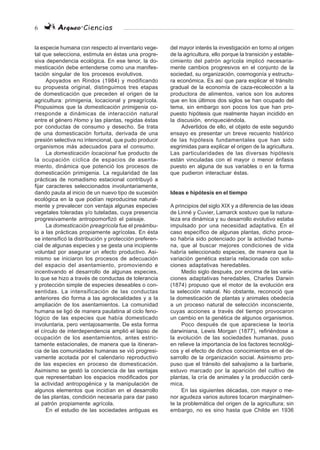 6 Arqueo·Ciencias
la especie humana con respecto al inventario vege-
tal que selecciona, estimula en éstas una progre-
siva dependencia ecológica. En ese tenor, la do-
mesticación debe entenderse como una manifes-
tación singular de los procesos evolutivos.
Apoyados en Rindos (1984) y modificando
su propuesta original, distinguimos tres etapas
de domesticación que preceden el origen de la
agricultura: primigenia, locacional y preagrícola.
Propusimos que la domesticación primigenia co-
rresponde a dinámicas de interacción natural
entre el género Homo y las plantas, regidas éstas
por conductas de consumo y desecho. Se trata
de una domesticación fortuita, derivada de una
presión selectiva no intencional, que pudo producir
organismos más adecuados para el consumo.
La domesticación locacional fue producto de
la ocupación cíclica de espacios de asenta-
miento, dinámica que potenció los procesos de
domesticación primigenia. La regularidad de las
prácticas de nomadismo estacional contribuyó a
fijar caracteres seleccionados involuntariamente,
dando pauta al inicio de un nuevo tipo de sucesión
ecológica en la que podían reproducirse natural-
mente y prevalecer con ventaja algunas especies
vegetales toleradas y/o tuteladas, cuya presencia
progresivamente antropomorfizó el paisaje.
La domesticación preagrícola fue el preámbu-
lo a las prácticas propiamente agrícolas. En ésta
se intensificó la distribución y protección preferen-
cial de algunas especies y se gesta una incipiente
voluntad por asegurar un efecto productivo. Asi-
mismo se iniciaron los procesos de adecuación
del espacio del asentamiento, promoviendo e
incentivando el desarrollo de algunas especies,
lo que se hizo a través de conductas de tolerancia
y protección simple de especies deseables o con-
sentidas. La intensificación de las conductas
anteriores dio forma a las agrolocalidades y a la
ampliación de los asentamientos. La comunidad
humana se ligó de manera paulatina al ciclo feno-
lógico de las especies que había domesticado
involuntaria, pero ventajosamente. De esta forma
el círculo de interdependencia amplió el lapso de
ocupación de los asentamientos, antes estric-
tamente estacionales, de manera que la itineran-
cia de las comunidades humanas se vió progresi-
vamente acotada por el calendario reproductivo
de las especies en proceso de domesticación.
Asimismo se gestó la conciencia de las ventajas
que representaban los espacios modificados por
la actividad antropogénica y la manipulación de
algunos elementos que incidían en el desarrollo
de las plantas, condición necesaria para dar paso
al patrón propiamente agrícola.
En el estudio de las sociedades antiguas es
del mayor interés la investigación en torno al origen
de la agricultura, ello porque la transición y estable-
cimiento del patrón agrícola implicó necesaria-
mente cambios progresivos en el conjunto de la
sociedad, su organización, cosmogonía y estructu-
ra económica. Es así que para explicar el tránsito
gradual de la economía de caza-recolección a la
productora de alimentos, varios son los autores
que en los últimos dos siglos se han ocupado del
tema, sin embargo son pocos los que han pro-
puesto hipótesis que realmente hayan incidido en
la discusión, enriqueciéndola.
Advertidos de ello, el objeto de este segundo
ensayo es presentar un breve recuento histórico
de las hipótesis fundamentales que han sido
esgrimidas para explicar el origen de la agricultura.
Las particularidades de las diversas hipótesis
están vinculadas con el mayor o menor énfasis
puesto en alguna de sus variables o en la forma
que pudieron interactuar éstas.
Ideas e hipótesis en el tiempo
A principios del siglo XIX y a diferencia de las ideas
de Linné y Cuvier, Lamarck sostuvo que la natura-
leza era dinámica y su desarrollo evolutivo estaba
impulsado por una necesidad adaptativa. En el
caso específico de algunas plantas, dicho proce-
so habría sido potenciado por la actividad huma-
na, que al buscar mejores condiciones de vida
habría seleccionado especies, de manera que la
variación genética estaría relacionada con solu-
ciones adaptativas heredables.
Medio siglo después, por encima de las varia-
ciones adaptativas heredables, Charles Darwin
(1874) propuso que el motor de la evolución era
la selección natural. No obstante, reconoció que
la domesticación de plantas y animales obedecía
a un proceso natural de selección inconsciente,
cuyas acciones a través del tiempo provocaron
un cambio en la genética de algunos organismos.
Poco después de que apareciese la teoría
darwiniana, Lewis Morgan (1877), refiriéndose a
la evolución de las sociedades humanas, puso
en relieve la importancia de los factores tecnológi-
cos y el efecto de dichos conocimientos en el de-
sarrollo de la organización social. Asimismo pro-
puso que el tránsito del salvajismo a la barbarie,
estuvo marcado por la aparición del cultivo de
plantas, la cría de animales y la producción cerá-
mica.
En las siguientes décadas, con mayor o me-
nor agudeza varios autores tocaron marginalmen-
te la problemática del origen de la agricultura; sin
embargo, no es sino hasta que Childe en 1936
 
