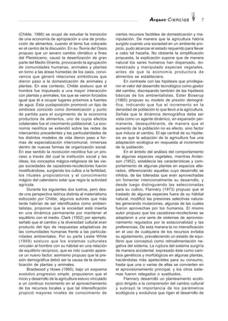 Arqueo·Ciencias 7
(Childe, 1986) se ocupó de estudiar la transición
de una economía de apropiación a una de produ-
cción de alimentos, cuando el tema fue colocado
en el centro de la discusión. En su Teoría del Oasis
propuso que un severo cambio climático a fines
del Pleistoceno, causó la desertización de gran
parte del Medio Oriente, provocando la agrupación
de comunidades humanas, animales y plantas
en torno a las áreas húmedas de los oasis, convi-
vencia que generó relaciones simbióticas que
dieron paso a la domesticación de animales y
plantas. En ese contexto, Childe sostuvo que el
hombre fue impulsado a una mayor interacción
con plantas y animales, los que se vieron forzados
igual que él a ocupar lugares próximos a fuentes
de agua. Esta yuxtaposición promovió un tipo de
simbiosis conocido como domesticación y punto
de partida para el surgimiento de la economía
productora de alimentos, uno de cuyos efectos
colaterales fue el crecimiento poblacional. La eco-
nomía neolítica se extendió sobre las redes de
intercambio precedentes y las particularidades de
los distintos modelos de vida dieron paso a for-
mas de especialización intercomunal, inmersas
dentro de nuevas formas de organización social.
En ese sentido la revolución neolítica fue un pro-
ceso a través del cual la institución social y las
ideas, los conceptos mágico-religiosos de las vie-
jas sociedades de cazadores-recolectores fueron
modificándose, surgiendo los cultos a la fertilidad,
los rituales propiciatorios y el conocimiento
mágico del calendario solar que regía la actividad
agrícola.
Durante los siguientes dos lustros, pero des-
de una perspectiva teórica distinta al materialismo
esbozado por Childe, algunos autores que más
tarde habrían de ser identificados como ambien-
talistas, proponen que la sociedad está inserta
en una dinámica permanente por mantener el
equilibrio con el medio. Clark (1952) por ejemplo,
señaló que el cambio y la diversidad cultural eran
producto del tipo de respuestas adaptativas de
las comunidades humanas frente a las particula-
ridades ambientales. Por su parte Leslie White
(1959) sostuvo que los sistemas culturales
vinculan al hombre con su hábitat en una relación
de equilibrio recíproco, que es roto cuando apare-
ce un nuevo factor; asimismo propuso que la pre-
sión demográfica debió ser la causa de la domes-
ticación de plantas y animales.
Braidwood y Howe (1960), bajo un esquema
evolutivo progresivo simple, propusieron que el
inicio y desarrollo de la agricultura estuvo vinculado
a un continuo incremento en el aprovechamiento
de los recursos locales y que tal intensificación
propició mayores niveles de conocimiento de
ciertos recursos factibles de domesticación y ma-
nipulación. De manera que la agricultura habría
surgido cuando una sociedad en un ambiente pro-
picio, pudo alcanzar el estado requerido para llevar
a cabo tal hazaña. No obstante la simplificación
propuesta, la explicación supone que de manera
natural los seres humanos han dispersado, do-
mesticado y manipulado especies vegetales,
antes de que la economía productora de
alimentos se estableciera.
En contraste con las hipótesis que privilegia-
ron el valor del desarrollo tecnológico como gestor
del cambio, discrepando también de las hipótesis
básicas de los ambientalistas, Ester Boserup
(1965) propuso su modelo de presión demográ-
fica, indicando que fue el incremento en la
densidad de población lo que llevó a la agricultura.
Señala que la dinámica demográfica debe ser
vista como un agente dinámico, en expansión per-
manente, desequilibrante, de manera que el
aumento de la población no es efecto, sino factor
que induce al cambio. El eje central de su hipóte-
sis es que la adopción de la agricultura fue una
adaptación ecológica en respuesta al incremento
de la población.
En el ámbito del análisis del comportamiento
de algunas especies vegetales, mientras Ander-
son (1952), establecía las características y com-
portamiento de algunas plantas en espacios alte-
rados, diferenciando aquellas cuyo desarrollo se
inhibía, de las toleradas que eran aprovechadas
sin fomentar intencionalmente su desarrollo, y
desde luego distinguiendo las seleccionadas
para su cultivo, Flannery (1973) propuso que el
traslado de algunas especies fuera de su hábitat
natural, modificó las presiones selectivas natura-
les generando mutaciones, algunas de las cuales
fueron aprovechas por los humanos. El mismo
autor propuso que los cazadores-recolectores se
adaptaron a una serie de sistemas de aprovisio-
namiento regulados por la estacionalidad y las
preferencias. De esta manera la no intensificación
en el uso de cualquiera de los recursos evitaba
su agotamiento, prevaleciendo un estado de equi-
librio que conceptuó como retroalimentación ne-
gativa del sistema. La ruptura del sistema surgiría
de manera accidental, expresado éste como cam-
bios genéticos y morfológicos en algunas plantas,
haciéndolas más apetecibles para su consumo,
hasta que una o varias de ellas se convierten en
el aprovisionamiento principal, y los otros siste-
mas fueron relegados o sustituidos.
Flannery desarrolló un planteamiento ecoló-
gico dirigido a la comprensión del cambio cultural
y subrayó la importancia de los parámetros
ecológicos y evolutivos que rigen el desarrollo de
 