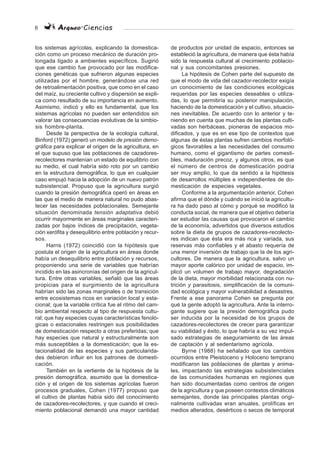 8 Arqueo·Ciencias
los sistemas agrícolas, explicando la domestica-
ción como un proceso mecánico de duración pro-
longada ligado a ambientes específicos. Sugirió
que ese cambio fue provocado por las modifica-
ciones genéticas que sufrieron algunas especies
utilizadas por el hombre, generándose una red
de retroalimentación positiva, que como en el caso
del maíz, su creciente cultivo y dispersión se expli-
ca como resultado de su importancia en aumento.
Asimismo, indicó y ello es fundamental, que los
sistemas agrícolas no pueden ser entendidos sin
valorar las consecuencias evolutivas de la simbio-
sis hombre-planta.
Desde la perspectiva de la ecología cultural,
Binford (1972) generó un modelo de presión demo-
gráfica para explicar el origen de la agricultura, en
el que supuso que las poblaciones de cazadores-
recolectores mantenían un estado de equilibrio con
su medio, el cual habría sido roto por un cambio
en la estructura demográfica, lo que en cualquier
caso empujó hacia la adopción de un nuevo patrón
subsistencial. Propuso que la agricultura surgió
cuando la presión demográfica operó en áreas en
las que el medio de manera natural no pudo abas-
tecer las necesidades poblacionales. Semejante
situación denominada tensión adaptativa debió
ocurrir mayormente en áreas marginales caracteri-
zadas por bajos índices de precipitación, vegeta-
ción xerófita y desequilibrio entre población y recur-
sos.
Harris (1972) coincidió con la hipótesis que
postula el origen de la agricultura en áreas donde
había un desequilibrio entre población y recursos,
proponiendo una serie de variables que habrían
incidido en las asincronías del origen de la agricul-
tura. Entre otras variables, señaló que las áreas
propicias para el surgimiento de la agricultura
habrían sido las zonas marginales o de transición
entre ecosistemas ricos en variación local y esta-
cional; que la variable crítica fue el ritmo del cam-
bio ambiental respecto al tipo de respuesta cultu-
ral; que hay especies cuyas características fenoló-
gicas o estacionales restringen sus posibilidades
de domesticación respecto a otras preferidas; que
hay especies que natural y estructuralmente son
más susceptibles a la domesticación; que la es-
tacionalidad de las especies y sus particularida-
des debieron influir en los patrones de domesti-
cación.
También en la vertiente de la hipótesis de la
presión demográfica, asumido que la domestica-
ción y el origen de los sistemas agrícolas fueron
procesos graduales, Cohen (1977) propuso que
el cultivo de plantas había sido del conocimiento
de cazadores-recolectores, y que cuando el creci-
miento poblacional demandó una mayor cantidad
de productos por unidad de espacio, entonces se
estableció la agricultura, de manera que ésta había
sido la respuesta cultural al crecimiento poblacio-
nal y sus concomitantes presiones.
La hipótesis de Cohen parte del supuesto de
que el modo de vida del cazador-recolector exigía
un conocimiento de las condiciones ecológicas
requeridas por las especies deseables o utiliza-
das, lo que permitiría su posterior manipulación,
haciendo de la domesticación y el cultivo, situacio-
nes inevitables. De acuerdo con lo anterior y te-
niendo en cuenta que muchas de las plantas culti-
vadas son herbáceas, pioneras de espacios mo-
dificados, y que es en ese tipo de contextos que
algunas de éstas plantas sufren cambios morfoló-
gicos favorables a las necesidades del consumo
humano, como el gigantismo de partes comesti-
bles, maduración precoz, y algunos otros, es que
el número de centros de domesticación podría
ser muy amplio, lo que da sentido a la hipótesis
de desarrollos múltiples e independientes de do-
mesticación de especies vegetales.
Conforme a la argumentación anterior, Cohen
afirma que el dónde y cuándo se inició la agricultu-
ra ha dado paso al cómo y porqué se modificó la
conducta social, de manera que el objetivo debería
ser estudiar las causas que provocaron el cambio
de la economía, advertidos que diversos estudios
sobre la dieta de grupos de cazadores-recolecto-
res indican que ésta era más rica y variada, sus
reservas más confiables y el abasto requería de
una menor inversión de trabajo que la de los agri-
cultores. De manera que la agricultura, salvo un
mayor aporte calórico por unidad de espacio, im-
plicó un volumen de trabajo mayor, degradación
de la dieta, mayor morbilidad relacionada con nu-
trición y parasitosis, simplificación de la comuni-
dad ecológica y mayor vulnerabilidad a desastres.
Frente a ese panorama Cohen se pregunta por
qué la gente adoptó la agricultura. Ante la interro-
gante sugiere que la presión demográfica pudo
ser inducida por la necesidad de los grupos de
cazadores-recolectores de crecer para garantizar
su viabilidad y éxito, lo que habría a su vez impul-
sado estrategias de aseguramiento de las áreas
de captación y al sedentarismo agrícola.
Byrne (1988) ha señalado que los cambios
ocurridos entre Pleistoceno y Holoceno temprano
modificaron las poblaciones de plantas y anima-
les, impactando las estrategias subsistenciales
de las comunidades humanas en regiones que
han sido documentadas como centros de origen
de la agricultura y que poseen contextos climáticos
semejantes, donde las principales plantas origi-
nalmente cultivadas eran anuales, prolíficas en
medios alterados, desérticos o secos de temporal
 