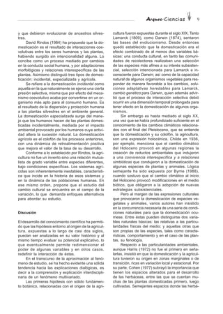 Arqueo·Ciencias 9
y que debieron evolucionar de ancestros silves-
tres.
David Rindos (1984) ha propuesto que la do-
mesticación es el resultado de interacciones coe-
volutivas entre los seres humanos y las plantas,
habiendo surgido sin intencionalidad alguna. Lo
concibe como un proceso mediado por cambios
en la conducta social humana, y por adaptaciones
morfológicas y relaciones interespecíficas de las
plantas. Asimismo distinguió tres tipos de domes-
ticación: incidental, especializada y agrícola.
Se refiere a la domesticación incidental como
aquella en la que naturalmente se ejerce una cierta
presión selectiva, misma que por efecto del meca-
nismo coevolutivo acaba por convertirse en un or-
ganismo más apto para al consumo humano. Es
el resultado de la dispersión y protección humana
a las plantas silvestres en el ambiente general.
La domesticación especializada surge del mane-
jo que los humanos hacen de las plantas domes-
ticadas incidentalmente, mediada por el impacto
ambiental provocado por los humanos cuya activi-
dad altera la sucesión natural. La domesticación
agrícola es el colofón de los procesos anteriores,
con una dinámica de retroalimentación positiva
que mejora el valor de la tasa de su desarrollo.
Conforme a lo establecido por Rindos, la agri-
cultura no fue un invento sino una relación mutua-
lista de grado variable entre especies diferentes,
bajo condiciones específicas. Los sistemas agrí-
colas son inherentemente inestables, característi-
ca que incide en la historia de esos sistemas y
en la dinámica de las poblaciones humanas. En
ese mismo orden, propone que el estudio del
cambio cultural se encuentra en el campo de la
variación, lo que demanda enfoques alternativos
para abordar su estudio.
Discusión
El desarrollo del conocimiento científico ha permiti-
do que las hipótesis entorno al origen de la agricul-
tura, expuestas a lo largo de casi dos siglos,
puedan ser analizadas en su valor histórico y al
mismo tiempo evaluar su potencial explicativo, lo
que eventualmente permite redimensionar el
poder de algunas variables y en otros casos,
redefinir la interacción de éstas.
En el transcurso de la aproximación al fenó-
meno de estudio, se ha hecho evidente una sólida
tendencia hacia las explicaciones dialógicas, es
decir a la comprensión y explicación interdiscipli-
naria de un fenómeno multivariado.
Las primeras hipótesis con sólido fundamen-
to botánico, relacionadas con el origen de la agri-
cultura fueron expuestas durante el siglo XIX. Tanto
Lamarck (1809), como Darwin (1874), sentaron
las bases del evolucionismo. Desde entonces
quedó establecido que la domesticación era el
efecto combinado de al menos dos variables bá-
sicas: una conducta cultural, en tanto las comuni-
dades de recolectores realizaban una selección
de las especies más afines a su interés subsisten-
cial, selección intencionada para Lamarck e in-
consciente para Darwin; así como de la capacidad
natural de algunos organismos vegetales para res-
ponder de manera favorable a los cambios, solu-
ciones adaptativas heredables para Lamarck,
cambio genético para Darwin, quien además advir-
tió que el proceso de interacción selectiva debió
ocurrir en una dimensión temporal prolongada para
tener efecto en la domesticación de algunos orga-
nismos.
Sin embargo es hasta mediado el siglo XX,
una vez que se había profundizado suficiente en el
conocimiento de los cambios climáticos relaciona-
dos con el final del Pleistoceno, que se entiende
que la domesticación y su colofón, la agricultura,
son una expresión holocénica. Childe en 1936,
por ejemplo, menciona que el cambio climático
del Holoceno provocó en algunas regiones la
creación de reductos ambientales que indujeron
a una convivencia interespecífica y a relaciones
simbióticas que condujeron a la domesticación de
algunas especies de plantas y animales. Lógica
semejante ha sido expuesta por Byrne (1988),
cuando sostuvo que el cambio climático al inicio
del Holoceno provocó modificaciones en el medio
biótico, que obligaron a la adopción de nuevas
estrategias subsistenciales.
Pero al margen de las expresiones culturales
que provocaron la domesticación de especies ve-
getales y animales, varios autores han insistido
en la concurrencia necesaria de una serie de condi-
ciones naturales para que la domesticación ocu-
rriese. Entre éstas pueden distinguirse dos varia-
bles naturales básicas: las relativas a las particu-
laridades físicas del medio; y aquellas otras que
son propias de las especies, tales como caracte-
rísticas, comportamiento y en el caso de las plan-
tas, su fenología.
Respecto a las particularidades ambientales,
aunque Harris (1972) no fue el primero en seña-
larlas, insistió en que la domesticación y la agricul-
tura tuvieron su origen en zonas marginales o de
transición, ricas en variación local y estacional. Por
su parte, Cohen (1977) subrayó la importancia que
tienen los espacios alterados para el desarrollo
de las herbáceas, entre las que se cuentan mu-
chas de las plantas domesticadas primero, luego
cultivadas. Semejantes espacios donde las herbá-
 