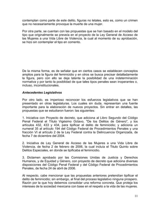 contemplan como parte de este delito, figuras no letales, esto es, como un crimen
que no necesariamente provoque la muerte de una mujer.

Por otra parte, se cuentan con las propuestas que se han basado en el modelo del
tipo que originalmente se preveía en el proyecto de la Ley General de Acceso de
las Mujeres a una Vida Libre de Violencia, la cual al momento de su aprobación,
se hizo sin contemplar el tipo en comento.




De la misma forma, es de señalar que en ciertos casos se establecen conceptos
amplios para la figura del feminicidio y en otros se busca precisar detalladamente
la figura, pero con ello se deja latente la posibilidad de una indeterminación
normativa y por tanto la posiblidad de que tales tipos penales sean inoperantes o,
incluso, inconstitucionales.

Antecedentes Legislativos

Por otro lado, es imperioso reconocer los esfuerzos legislativos que se han
presentado en otras legislaturas. Los cuales sin duda, representan una fuente
importante para la elaboración de nuevos proyectos. Sin entrar en detalles, las
propuestas que se estudiaron fueron: las siguientes:

1. Iniciativa con Proyecto de decreto, que adiciona al Libro Segundo del Código
Penal Federal el Título Vigésimo Octavo, "De los Delitos de Género", y los
artículos 432, 433 y 434, para tipificar el delito de feminicidio; y adiciona un
numeral 35 al artículo 194 del Código Federal de Procedimientos Penales y una
fracción VI al artículo 2 de la Ley Federal contra la Delincuencia Organizada, de
fecha 7 de diciembre del 2004.

2. Iniciativa de Ley General de Acceso de las Mujeres a una Vida Libre de
Violencia, de fecha 2 de febrero de 2006, la cual incluía el Titulo Quinto sobre
Delitos Especiales, en donde se tipificaba el feminicidio.

3. Dictamen aprobado por las Comisiones Unidas de Justicia y Derechos
Humanos, y de Equidad y Género, con proyecto de decreto que adiciona diversas
disposiciones del Código Penal Federal y del Código Federal de Procedimientos
Penales, de fecha 24 de abril de 2006.

Al respecto, cabe mencionar que las propuestas anteriores pretendían tipificar el
delito de feminicidio; sin embargo, al final del proceso legislativo ninguna prospero.
Razón por la que hoy debemos consolidar una reforma concreta. Que proteja los
intereses de la sociedad mexicana con base en el respeto a la vida de las mujeres.


                                                                                   11
 