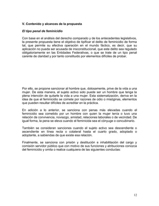 V. Contenido y alcances de la propuesta

El tipo penal de feminicidio

Con base en el análisis del derecho comparado y de los antecedentes legislativos,
la presente propuesta tiene el objetivo de tipificar el delito de feminicidio de forma
tal, que permite su efectiva operación en el mundo fáctico, es decir, que su
aplicación no pueda ser acusada de insconstitucional, que este delito sea regulado
obligatoriamente en las Entidades Federativas, o que se trate de un tipo penal
carente de claridad y por tanto constituido por elementos difíciles de probar.




Por ello, se propone sancionar al hombre que, dolosamente, prive de la vida a una
mujer. De esta manera, el sujeto activo solo puede ser un hombre que tenga la
plena intención de quitarle la vida a una mujer. Esta sistematización, deriva en la
idea de que el feminicidio se comete por razones de odio o misóginas, elementos
que pueden resultar difíciles de acreditar en la práctica.

En adición a lo anterior, se sanciona con penas más elevadas cuando el
feminicidio sea cometido por un hombre con quien la mujer tenía o tuvo una
relación de convivencia, noviazgo, amistad, relaciones laborales o de vecindad. De
igual forma, la pena se eleva cuando el feminicida sea el cónyuge o concubinario.

También se consideran sanciones cuando el sujeto activo sea descendiente o
ascendiente en línea recta o colateral hasta el cuarto grado, adoptado o
adoptante, a sabiendas de que existe esa relación.

Finalmente, se sanciona con prisión y destitución e inhabilitación del cargo y
comisión servidor público que con motivo de sus funciones y atribuciones conozca
del feminicidio y omita o realice cualquiera de las siguientes conductas:




                                                                                   12
 