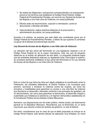 1. No realice las diligencias y actuaciones correspondientes a la averiguación
      previa en los términos que establecen el Código Penal Federal, Código
      Federal de Procedimientos Penales, así como la Ley General de Acceso de
      las Mujeres a una Vida Libre de Violencia, sin causa justificada;

   2. Efectúe actos de discriminación, coacción e intimidación, contra el
      denunciante u ofendido del delito;

   3. Intencionalmente, realice prácticas dilatorias en la procuración y
      administración de justicia, sin causa justificada.

Sumado a lo anterior, se propone que este delito sea considerado grave por el
Código Federal de Procedimientos Penales, a efecto de que quienes lo comentan
no gocen de la libertad provisional bajo caución.

Ley General de Acceso de las Mujeres a una Vida Libre de Violencia

La ubicación del tipo penal del feminicidio en una legislación especial o en el
Código Penal Federal es de la mayor importancia, toda vez que tal situación
repercute en el ámbito de aplicación de ese delito. La propuesta pretende lograr
que las entidades federativas adecuen su legislación local. Para lograr lo anterior,
se considera pertinente establecer el tipo penal del feminicidio en la Ley General
de Acceso de las Mujeres a una Vida Libre de Violencia.




Esto en virtud de que dicha ley tiene por objeto establecer la coordinación entre la
Federación, las entidades federativas, el Distrito Federal y los municipios para
prevenir, sancionar y erradicar la violencia contra las mujeres, así como los
principios y modalidades para garantizar su acceso a una vida libre de violencia
que favorezca su desarrollo y bienestar conforme a los principios de igualdad y de
no discriminación, así como para garantizar la democracia, el desarrollo integral y
sustentable que fortalezca la soberanía y el régimen democrático establecidos en
la Constitución Política de los Estados Unidos Mexicanos.

Asimismo, sus disposiciones son de orden público, interés social y de observancia
general en la República Mexicana. Recordemos que el feminicidio es un tema
coyuntural, que importa a todos los ámbitos de gobierno, no solo al federal.

Por tanto, consideramos que en caso de que el delito propuesto se incluya en el
Código Penal Federal, esto tendría efectos de aplicación muy limitados, en virtud



                                                                                 13
 
