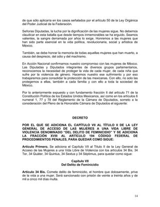 de que sólo aplicaría en los casos señalados por el artículo 50 de la Ley Orgánica
del Poder Judicial de la Federación.

Señoras Diputadas, la lucha por la dignificación de las mujeres sigue. No debemos
claudicar en esta batalla que desde tiempos inmemorables se ha erguido. Seamos
valientes, la sangre derramada por años lo exige. Honremos a las mujeres que
han sido parte esencial en la vida política, revolucionaria, social y artística de
México.

También, se debe honrar la memoria de todas aquellas mujeres que han muerto, a
causa del desprecio, del odio y del machismo.

En Acción Nacional confirmamos nuestro compromiso con las mujeres de México.
Las Diputadas y Diputados integrantes de diversos grupos parlamentarios,
reconocemos la necesidad de proteger la vida de cada mujer, de cada niña que
sufre por la violencia de género. Hacemos nuestro ese sufrimiento y por eso
trabajaremos para consolidar la protección de las mexicanas. Con ello, no solo las
protegemos a ellas, también a cada familia y con ello a toda la sociedad de
México.

Por lo anteriormente expuesto y con fundamento fracción II del artículo 71 de la
Constitución Política de los Estados Unidos Mexicanos, así como en los artículos 6
numeral 1, 77 y 78 del Reglamento de la Cámara de Diputados, someto a la
consideración del Pleno de la Honorable Cámara de Diputados el siguiente:



                                   DECRETO

POR EL QUE SE ADICIONA EL CAPÍTULO VII AL TÍTULO II DE LA LEY
GENERAL DE ACCESO DE LAS MUJERES A UNA VIDA LIBRE DE
VIOLENCIA DENOMINADO “DEL DELITO DE FEMINICIDIO” Y SE ADICIONA
LA FRACCIÓN XVIII AL ARTÍCULO 194 CÓDIGO FEDERAL DE
PROCEDIMIENTOS PENALES, PARA QUEDAR COMO SIGUE:

Artículo Primero. Se adiciona el Capítulo VII al Título II de la Ley General de
Acceso de las Mujeres a una Vida Libre de Violencia con los artículos 34 Bis, 34
Ter, 34 Quáter, 34 Quintus, 34 Sextus y 34 Séptimus, para quedar como sigue:

                                 Capítulo VII
                           Del Delito de Feminicidio

Artículo 34 Bis. Comete delito de feminicidio, el hombre que dolosamente, prive
de la vida a una mujer. Será sancionado con prisión de veinte a treinta años y de
mil a cinco mil días multa.




                                                                               14
 