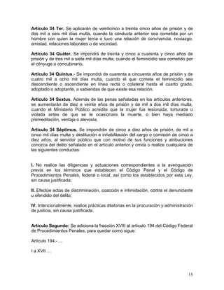 Artículo 34 Ter. Se aplicarán de veinticinco a treinta cinco años de prisión y de
dos mil a seis mil días multa, cuando la conducta anterior sea cometida por un
hombre con quien la mujer tenía o tuvo una relación de convivencia, noviazgo,
amistad, relaciones laborales o de vecindad.

Artículo 34 Quáter. Se impondrá de treinta y cinco a cuarenta y cinco años de
prisión y de tres mil a siete mil días multa, cuando el feminicidio sea cometido por
el cónyuge o concubinario.

Artículo 34 Quintus.- Se impondrá de cuarenta a cincuenta años de prisión y de
cuatro mil a ocho mil días multa, cuando el que cometa el feminicidio sea
descendiente o ascendiente en línea recta o colateral hasta el cuarto grado,
adoptado o adoptante, a sabiendas de que existe esa relación.

Artículo 34 Sextus. Además de las penas señaladas en los artículos anteriores,
se aumentarán de diez a veinte años de prisión y de mil a dos mil días multa,
cuando el Ministerio Público acredite que la mujer fue lesionada, torturada o
violada antes de que se le ocasionara la muerte, o bien haya mediado
premeditación, ventaja o alevosía.

Artículo 34 Séptimus. Se impondrán de cinco a diez años de prisión, de mil a
cinco mil días multa y destitución e inhabilitación del cargo o comisión de cinco a
diez años, al servidor público que con motivo de sus funciones y atribuciones
conozca del delito señalado en el artículo anterior y omita o realice cualquiera de
las siguientes conductas:


I. No realice las diligencias y actuaciones correspondientes a la averiguación
previa en los términos que establecen el Código Penal y el Código de
Procedimientos Penales, federal o local, así como los establecidos por esta Ley,
sin causa justificada;

II. Efectúe actos de discriminación, coacción e intimidación, contra el denunciante
u ofendido del delito;

IV. Intencionalmente, realice prácticas dilatorias en la procuración y administración
de justicia, sin causa justificada.


Artículo Segundo: Se adiciona la fracción XVIII al artículo 194 del Código Federal
de Procedimientos Penales, para quedar como sigue:

Artículo 194.- ...

I a XVII …




                                                                                  15
 