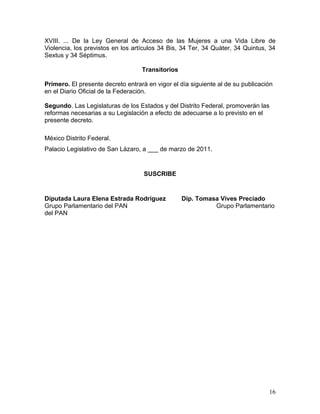 XVIII. ... De la Ley General de Acceso de las Mujeres a una Vida Libre de
Violencia, los previstos en los artículos 34 Bis, 34 Ter, 34 Quáter, 34 Quintus, 34
Sextus y 34 Séptimus.

                                   Transitorios

Primero. El presente decreto entrará en vigor el día siguiente al de su publicación
en el Diario Oficial de la Federación.

Segundo. Las Legislaturas de los Estados y del Distrito Federal, promoverán las
reformas necesarias a su Legislación a efecto de adecuarse a lo previsto en el
presente decreto.

México Distrito Federal.
Palacio Legislativo de San Lázaro, a ___ de marzo de 2011.


                                    SUSCRIBE


Diputada Laura Elena Estrada Rodríguez            Dip. Tomasa Vives Preciado
Grupo Parlamentario del PAN                                 Grupo Parlamentario
del PAN




                                                                                 16
 