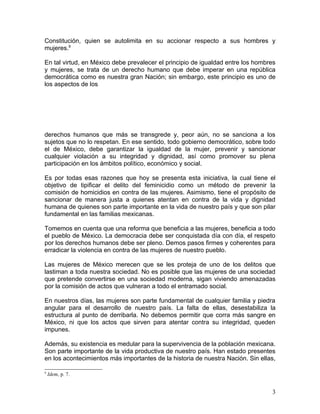 Constitución, quien se autolimita en su accionar respecto a sus hombres y
mujeres.9

En tal virtud, en México debe prevalecer el principio de igualdad entre los hombres
y mujeres, se trata de un derecho humano que debe imperar en una república
democrática como es nuestra gran Nación; sin embargo, este principio es uno de
los aspectos de los




derechos humanos que más se transgrede y, peor aún, no se sanciona a los
sujetos que no lo respetan. En ese sentido, todo gobierno democrático, sobre todo
el de México, debe garantizar la igualdad de la mujer, prevenir y sancionar
cualquier violación a su integridad y dignidad, así como promover su plena
participación en los ámbitos político, económico y social.

Es por todas esas razones que hoy se presenta esta iniciativa, la cual tiene el
objetivo de tipificar el delito del feminicidio como un método de prevenir la
comisión de homicidios en contra de las mujeres. Asimismo, tiene el propósito de
sancionar de manera justa a quienes atentan en contra de la vida y dignidad
humana de quienes son parte importante en la vida de nuestro país y que son pilar
fundamental en las familias mexicanas.

Tomemos en cuenta que una reforma que beneficia a las mujeres, beneficia a todo
el pueblo de México. La democracia debe ser conquistada día con día, el respeto
por los derechos humanos debe ser pleno. Demos pasos firmes y coherentes para
erradicar la violencia en contra de las mujeres de nuestro pueblo.

Las mujeres de México merecen que se les proteja de uno de los delitos que
lastiman a toda nuestra sociedad. No es posible que las mujeres de una sociedad
que pretende convertirse en una sociedad moderna, sigan viviendo amenazadas
por la comisión de actos que vulneran a todo el entramado social.

En nuestros días, las mujeres son parte fundamental de cualquier familia y piedra
angular para el desarrollo de nuestro país. La falta de ellas, desestabiliza la
estructura al punto de derribarla. No debemos permitir que corra más sangre en
México, ni que los actos que sirven para atentar contra su integridad, queden
impunes.

Además, su existencia es medular para la supervivencia de la población mexicana.
Son parte importante de la vida productiva de nuestro país. Han estado presentes
en los acontecimientos más importantes de la historia de nuestra Nación. Sin ellas,

9
    Idem, p. 7.


                                                                                 3
 