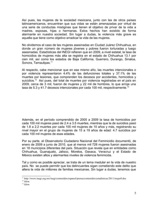 Así pues, las mujeres de la sociedad mexicana, junto con las de otros países
latinoamericanos, encuentran que sus vidas se están amenazadas por virtud de
una serie de conductas misóginas que tienen el objetivo de privar de la vida a
madres, esposas, hijas o hermanas. Estos hechos han existido de forma
alarmante en nuestra sociedad. Sin lugar a dudas, la violencia más grave es
aquella que tiene como objetivo erradicar la vida de las mujeres.

No olvidemos el caso de las mujeres asesinadas en Ciudad Juárez Chihuahua, en
donde un gran número de mujeres jóvenes y pobres fueron torturadas y luego
asesinadas. Estadísticas del INEGI refieren que en 2009, a nivel estatal, la tasa de
homicidios de mujeres más alta se registra en el estado de Chihuahua 13.1 por
cien mil, así como los estados de Baja California, Guerrero, Durango, Sinaloa,
Sonora, Tamaulipas.11

Al respecto, cabe mencionar que en ese mismo año, las muertes intencionales o
por violencia representaron 4.4% de las defunciones totales y 37.1% de las
muertes por lesiones, que comprenden los decesos por accidentes, homicidios y
suicidios.12 Así pues, del total de muertes por violencia registradas en el país en
2009, cerca de 3 mil, fueron de mujeres y 22 mil de hombres, lo que arroja una
tasa de 5.3 y 41.7 decesos intencionales por cada 100 mil, respectivamente.13




Además, en el período comprendido de 2005 a 2009 la tasa de homicidios por
cada 100 mil mujeres pasó de 2.4 a 3.5 muertes, mientras que la de suicidios pasó
de 1.8 a 2.2 muertes por cada 100 mil mujeres de 10 años y más, registrando su
nivel mayor en el grupo de mujeres de 15 a 19 años de edad: 4.7 suicidios por
cada 100 mil mujeres de esas edades.

Por su parte, el Observatorio Ciudadano Nacional del Feminicidio documentó, de
enero de 2009 a junio de 2010, que al menos mil 728 mujeres fueron asesinadas
en 18 municipios diferentes del país. Situación que revela que en entidades como
Chihuahua, Guanajuato, Jalisco, Morelos, Oaxaca, Veracruz y el Estado de
México existen altos y alarmantes niveles de violencia feminicida.

Tal y como es posible apreciar, se trata de un tema medular en la vida de nuestro
país. No se puede permitir que los delincuentes sigan cometiendo este delito que
altera la vida de millones de familias mexicanas. Sin lugar a dudas, tenemos que

11
   http://www.inegi.org.mx/inegi/contenidos/espanol/prensa/contenidos/estadisticas/2011/mujer0.doc
12
   Idem.
13
   Idem.


                                                                                                     5
 