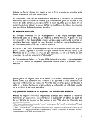 trabajar de forma intensa, con pasión y con el firme propósito de erradicar esta
herida abierta que lastima a nuestro país.

La realidad es clara y no se puede ocultar. Hoy existe la necesidad de tipificar el
feminicidio para sancionar al hombre que, dolosamente, prive de la vida a una
mujer. Se debe sancionar, enérgicamente, a todos aquellos que con base en un
odio infundado se atreven a causar daños irreversibles en la vida de las mujeres
que son victima de los estereotipos sociales.

III. Violencia feminicida

La principal referencia de las investigaciones y del propio concepto sobre
feminicidio está en el libro de Jill Radford y Diane Russell. A partir de esa
investigación se han desarrollado otras en varios países en el mundo, tomando en
cuenta la diversidad cultural, de raza, de edad, en distintos momentos históricos,
en distintos espacios públicos y privados, etcétera.

En tal virtud, es Diane Russell la primera en utilizar el término “feminicidio”. Por su
parte, Marcela Lagarde es quien lo hace por primera vez en México.14 Para Julia
Monárrez es el asesinato de mujeres por hombres, por el solo hecho de ser
mujeres o no serlo de una manera “adecuada".15

La Convención de Belem do Pará en 1994 define al feminicidio como toda acción
o conducta, basada en su género, que cause muerte, daño o sufrimiento físico,
sexual o




psicológico a las mujeres tanto en el ámbito público como en el privado. De igual
forma señala que constituye una violación a su dignidad y a sus derechos y al
ejercicio en libertad de su existencia. Además, esta violencia puede ser llevada a
cabo en el ámbito familiar, en el comunitario, y es tolerada por el Estado cuando
no la previene, la sanciona y erradica.

Ley general de Acceso de las Mujeres a una Vida Libre de Violencia

México ha logrado consolidar importantes avances para erradicar la violencia
feminicida. En ese sentido, cabe mencionar la publicación en febrero de 2007 de
la Ley General de Acceso de las Mujeres a una Vida Libre de Violencia que
14
  http://www.inegi.org.mx/inegi/contenidos/espanol/eventos/vigenero/dia29/panel5_mesas/Violencia/Violenci
a-Sist-info-en-feminicidios.pdf
15
   María Guadalupe Morfín Otero, Ponencia “La utilidad de los sistemas de información en el estudio de los
feminicidios”, VI Congreso Internacional de Estadísticas de Género “De Beijing a las Metas del Milenio”,
Aguascalientes, Ags., 27-29 de septiembre de 2005.


                                                                                                        6
 