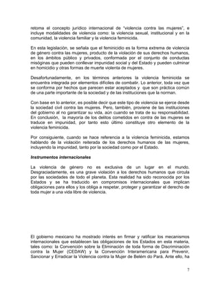 retoma el concepto jurídico internacional de “violencia contra las mujeres”, e
incluye modalidades de violencia como: la violencia sexual, institucional y en la
comunidad, la violencia familiar y la violencia feminicida.

En esta legislación, se señala que el feminicidio es la forma extrema de violencia
de género contra las mujeres, producto de la violación de sus derechos humanos,
en los ámbitos público y privados, conformada por el conjunto de conductas
misóginas que pueden conllevar impunidad social y del Estado y pueden culminar
en homicidio y otras formas de muerte violenta de mujeres.

Desafortunadamente, en los términos anteriores la violencia feminicida se
encuentra integrada por elementos difíciles de combatir. Lo anterior, toda vez que
se conforma por hechos que parecen estar aceptados y que son práctica común
de una parte importante de la sociedad y de las instituciones que la norman.

Con base en lo anterior, es posible decir que este tipo de violencia se ejerce desde
la sociedad civil contra las mujeres. Pero, también, proviene de las instituciones
del gobierno al no garantizar su vida, aún cuando se trata de su responsabilidad.
En conclusión, la mayoría de los delitos cometidos en contra de las mujeres se
traduce en impunidad, por tanto esto último constituye otro elemento de la
violencia feminicida.

Por consiguiente, cuando se hace referencia a la violencia feminicida, estamos
hablando de la violación reiterada de los derechos humanos de las mujeres,
incluyendo la impunidad, tanto por la sociedad como por el Estado.

Instrumentos internacionales

La violencia de género no es exclusiva de un lugar en el mundo.
Desgraciadamente, es una grave violación a los derechos humanos que circula
por las sociedades de todo el planeta. Esta realidad ha sido reconocida por los
Estados y se ha traducido en compromisos internacionales que implican
obligaciones para ellos y los obliga a respetar, proteger y garantizar el derecho de
toda mujer a una vida libre de violencia.




El gobierno mexicano ha mostrado interés en firmar y ratificar los mecanismos
internacionales que establecen las obligaciones de los Estados en esta materia,
tales como: la Convención sobre la Eliminación de toda forma de Discriminación
contra la Mujer (CEDAW) y la Convención Interamericana para Prevenir,
Sancionar y Erradicar la Violencia contra la Mujer de Belém do Pará. Ante ello, ha


                                                                                  7
 