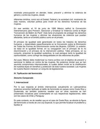 mostrado preocupación en atender, tratar, prevenir y eliminar la violencia de
género y contra las mujeres, desde

diferentes ámbitos, como son el Estatal, Federal y la sociedad civil, mostrando de
esta manera, voluntad política para incidir en los derechos humanos de las
mujeres.

En ese sentido, el 18 de junio de 1998 México ratificó la Convención
Interamericana para Prevenir, Sancionar y Erradicar la Violencia contra la Mujer
"Convención de Belém do Pará". Esta tiene el propósito de proteger los derechos
humanos de las mujeres y eliminar las situaciones de violencia que puedan
afectarlas, tanto en el ámbito público como en el privado.

El principio de igualdad está garantizado en todos los tratados de derechos
humanos, y desarrollado específicamente en la Convención sobre la Eliminación
de Todas las Formas de Discriminación contra las Mujeres, CEDAW. Lo anterior,
se basa en la igualdad formal, en su conjugación con el principio de la no
discriminación y el principio de la intervención pública. Tales principios, en su
conjunto, proponen la igualdad sustantiva, la cual persigue tanto la igualdad de
oportunidades, como corregir las desigualdades en las relaciones de poder.

Así pues, México debe modernizar su marco jurídico con el objetivo de prevenir y
sancionar lo delitos en contra de las mujeres. No podemos olvidar que se han
asumido compromisos internacionales, lo cuales deben incidir en la modificación
de nuestras leyes en beneficio y protección de toda nuestra sociedad. Las mujeres
de nuestra Nación merecen un conjunto de legislaciones

IV. Tipificación del feminicidio

Derecho Comparado

1. Internacional

Por lo que respecta al ámbito internacional, actualmente en Latinoamérica
podemos encontrar tipificado el delito de feminicidio en países como Costa Rica y
Guatemala, así también podemos resaltar que en otras naciones se han
presentado iniciativas para contemplarlo en sus respectivas legislaciones, tales
son los casos de Chile y Paraguay

En este contexto, es de resaltar que en el caso de Costa Rica, se aborda la figura
del feminicidio a través de una Ley Especial, lo que permite focalizar el problema y
facilitar el




                                                                                  8
 