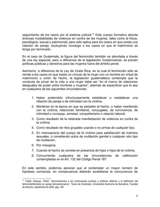 seguimiento de los casos por el sistema judicial.16 Este cuerpo formativo aborda
diversas modalidades de violencia en contra de las mujeres, tales como la física,
psicológica, sexual y patrimonial, pero solo aplica para los casos en que exista una
relación de pareja, excluyendo noviazgo o los casos en que el matrimonio se
tenga por terminado.

En el caso de Guatemala, la figura del feminicidio también es abordada a través
de una ley especial, pero a diferencia de la legislación Costarricense, se prevén
políticas públicas y derechos para las mujeres fuera del ámbito penal.

Asimismo, a diferencia de la Ley de Costa Rica, en la cual el feminicidio sólo se
remite a los casos en que exista un vínculo de la mujer con un hombre en virtud de
matrimonio o unión de hecho, la legislación guatemalteca contempla que la
conducta de privar de la vida a una mujer debe ser “en el marco de relaciones
desiguales de poder entre hombres y mujeres”, además de especificar que lo sea
en cualquiera de las siguientes circunstancias:

         1. Haber pretendido infructuosamente establecer o restablecer una
            relación de pareja o de intimidad con la víctima.
         2. Mantener en la época en que se perpetre el hecho, o haber mantenido
            con la víctima, relaciones familiares, conyugales, de convivencia, de
            intimidad o noviazgo, amistad, compañerismo o relación laboral.
         3. Como resultado de la reiterada manifestación de violencia en contra de
            la víctima.
         4. Como resultado de ritos grupales usando o no armas de cualquier tipo.
         5. En menosprecio del cuerpo de la víctima para satisfacción de instintos
            sexuales, o cometiendo actos de mutilación genital o cualquier otro tipo
            de mutilación.
         6. Por misoginia.
         7. Cuando el hecho se cometa en presencia de hijas o hijos de la víctima.
         8. Concurriendo cualquiera de las circunstancias                                     de     calificación
            contempladas en el Art. 132 del Código Penal 187.

En este sentido, podemos apreciar que al contemplar un mayor número de
hipótesis comisivas, en consecuencia deberán acreditarse la concurrencia de

16
   Toledo Vázquez, Patsilí; “Aproximaciones a las controversias jurídicas y políticas relativas a la tipificación del
feminicidio/femicidio en países latinoamericanos”, Tesina de Doctorado, Universidad Autónoma de Barcelona, Facultad
de Derecho, Septiembre de 2009, pág. 106.


                                                                                                                   9
 