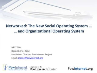 Networked: The New Social Operating System …
   … and Organizational Operating System


  NEXTGOV
  December 3, 2012
  Lee Rainie: Director, Pew Internet Project
  Email: Lrainie@pewinternet.org



                                               PewInternet.org
 