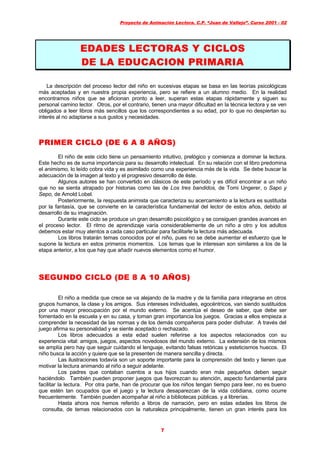 Proyecto de Animación Lectora. C.P. “Juan de Vallejo”. Curso 2001 - 02
7
EDADES LECTORAS Y CICLOSEDADES LECTORAS Y CICLOS
DE LA EDUCACION PRIMARIADE LA EDUCACION PRIMARIA
La descripción del proceso lector del niño en sucesivas etapas se basa en las teorías psicológicas
más aceptadas y en nuestra propia experiencia, pero se refiere a un alumno medio. En la realidad
encontramos niños que se aficionan pronto a leer, superan estas etapas rápidamente y siguen su
personal camino lector. Otros, por el contrario, tienen una mayor dificultad en la técnica lectora y se ven
obligados a leer libros más sencillos que los correspondientes a su edad, por lo que no despiertan su
interés al no adaptarse a sus gustos y necesidades.
PRIMER CICLO (DE 6 A 8 AÑOS)PRIMER CICLO (DE 6 A 8 AÑOS)
El niño de este ciclo tiene un pensamiento intuitivo, prelógico y comienza a dominar la lectura.
Este hecho es de suma importancia para su desarrollo intelectual. En su relación con el libro predomina
el animismo, lo leído cobra vida y es asimilado como una experiencia más de la vida. Se debe buscar la
adecuación de la imagen al texto y el progresivo desarrollo de éste.
Algunos autores se han convertido en clásicos de este período y es difícil encontrar a un niño
que no se sienta atrapado por historias como las de Los tres bandidos, de Tomi Ungerer, o Sapo y
Sepo, de Amold Lobel.
Posteriormente, la respuesta animista que caracteriza su acercamiento a la lectura es sustituida
por la fantasía, que se convierte en la característica fundamental del lector de estos años, debido al
desarrollo de su imaginación.
Durante este ciclo se produce un gran desarrollo psicológico y se consiguen grandes avances en
el proceso lector. El ritmo de aprendizaje varía considerablemente de un niño a otro y los adultos
debemos estar muy atentos a cada caso particular para facilitarle la lectura más adecuada.
Los libros tratarán temas conocidos por el niño, pues no se debe aumentar el esfuerzo que le
supone la lectura en estos primeros momentos. Los temas que le interesan son similares a los de la
etapa anterior, a los que hay que añadir nuevos elementos como el humor.
SEGUNDO CICLO (DE 8 A 10 AÑOS)SEGUNDO CICLO (DE 8 A 10 AÑOS)
El niño a medida que crece se va alejando de la madre y de la familia para integrarse en otros
grupos humanos, la clase y los amigos. Sus intereses individuales, egocéntricos, van siendo sustituidos
por una mayor preocupación por el mundo externo. Se acentúa el deseo de saber, que debe ser
fomentado en la escuela y en su casa, y toman gran importancia los juegos. Gracias a ellos empieza a
comprender la necesidad de las normas y de los demás compañeros para poder disfrutar. A través del
juego afirma su personalidad y se siente aceptado o rechazado.
Los libros adecuados a esta edad suelen referirse a los aspectos relacionados con su
experiencia vital: amigos, juegos, aspectos novedosos del mundo externo. La extensión de los mismos
se amplía pero hay que seguir cuidando el lenguaje, evitando falsas retóricas y esteticismos huecos. El
niño busca la acción y quiere que se la presenten de manera sencilla y directa.
Las ilustraciones todavía son un soporte importante para la comprensión del texto y tienen que
motivar la lectura animando al niño a seguir adelante.
Los padres que contaban cuentos a sus hijos cuando eran más pequeños deben seguir
haciéndolo. También pueden proponer juegos que favorezcan su atención, aspecto fundamental para
facilitar la lectura. Por otra parte, han de procurar que los niños tengan tiempo para leer, no es bueno
que estén tan ocupados que el juego y la lectura desaparezcan de la vida cotidiana, como ocurre
frecuentemente. También pueden acompañar al niño a bibliotecas públicas. y a librerías.
Hasta ahora nos hemos referido a libros de narración, pero en estas edades los libros de
consulta, de temas relacionados con la naturaleza principalmente, tienen un gran interés para los
 