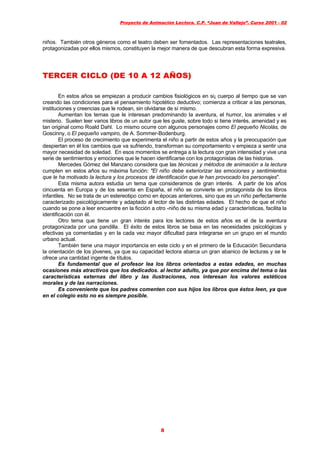 Proyecto de Animación Lectora. C.P. “Juan de Vallejo”. Curso 2001 - 02
8
niños. También otros géneros como el teatro deben ser fomentados. Las representaciones teatrales,
protagonizadas por ellos mismos, constituyen la mejor manera de que descubran esta forma expresiva.
TERCER CICLO (DE 10 A 12 AÑOS)TERCER CICLO (DE 10 A 12 AÑOS)
En estos años se empiezan a producir cambios fisiológicos en si¡ cuerpo al tiempo que se van
creando las condiciones para el pensamiento hipotético deductivo; comienza a criticar a las personas,
instituciones y creencias que le rodean, sin olvidarse de sí mismo.
Aumentan los temas que le interesan predominando la aventura, el humor, los animales v el
misterio. Suelen leer varios libros de un autor que les guste, sobre todo si tiene interés, amenidad y es
tan original como Roald Dahl. Lo mismo ocurre con algunos personajes como El pequeño Nicolás, de
Goscinny, o El pequeño vampiro, de A. Sommer-Bodenburg.
El proceso de crecimiento que experimenta el niño a partir de estos años y la preocupación que
despiertan en él los cambios que va sufriendo, transforman su comportamiento v empieza a sentir una
mayor necesidad de soledad. En esos momentos se entrega a la lectura con gran intensidad y vive una
serie de sentimientos y emociones que le hacen identificarse con los protagonistas de las historias.
Mercedes Gómez del Manzano considera que las técnicas y métodos de animación a la lectura
cumplen en estos años su máxima función: "El niño debe exteriorizar las emociones y sentimientos
que le ha motivado la lectura y los procesos de identificación que le han provocado los personajes".
Esta misma autora estudia un tema que consideramos de gran interés. A partir de los años
cincuenta en Europa y de los sesenta en España, el niño se convierte en protagonista de los libros
infantiles. No se trata de un estereotipo como en épocas anteriores, sino que es un niño perfectamente
caracterizado psicológicamente y adaptado al lector de las distintas edades. El hecho de que el niño
cuando se pone a leer encuentre en la ficción a otro -niño de su misma edad y características, facilita la
identificación con él.
Otro tema que tiene un gran interés para los lectores de estos años es el de la aventura
protagonizada por una pandilla. El éxito de estos libros se basa en las necesidades psicológicas y
efectivas ya comentadas y en la cada vez mayor dificultad para integrarse en un grupo en el mundo
urbano actual.
También tiene una mayor importancia en este ciclo y en el primero de la Educación Secundaria
la orientación de los jóvenes, ya que su capacidad lectora abarca un gran abanico de lecturas y se le
ofrece una cantidad ingente de títulos.
Es fundamental que el profesor lea los libros orientados a estas edades, en muchas
ocasiones más atractivos que los dedicados. al lector adulto, ya que por encima del tema o las
características externas del libro y las ilustraciones, nos interesan los valores estéticos
morales y de las narraciones.
Es conveniente que los padres comenten con sus hijos los libros que éstos leen, ya que
en el colegio esto no es siempre posible.
 