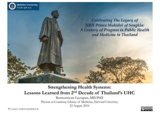 Celebrating The Legacy of
HRH Prince Mahidol of Songkla:
A Century of Progress in Public Health
and Medicine in Thailand
Strengthening Health Systems:
Lessons Learned from 2nd Decade of Thailand’s UHC
Borwornsom Leerapan, MD PhD
Present at Countway Library of Medicine, Harvard University
25 August 2016
Pix source: student.mahidol.ac.th
 