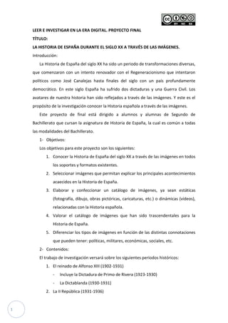 1
LEER E INVESTIGAR EN LA ERA DIGITAL. PROYECTO FINAL
TÍTULO:
LA HISTORIA DE ESPAÑA DURANTE EL SIGLO XX A TRAVÉS DE LAS IMÁGENES.
Introducción:
La Historia de España del siglo XX ha sido un periodo de transformaciones diversas,
que comenzaron con un intento renovador con el Regeneracionismo que intentaron
políticos como José Canalejas hasta finales del siglo con un país profundamente
democrático. En este siglo España ha sufrido dos dictaduras y una Guerra Civil. Los
avatares de nuestra historia han sido reflejados a través de las imágenes. Y este es el
propósito de la investigación conocer la Historia española a través de las imágenes.
Este proyecto de final está dirigido a alumnos y alumnas de Segundo de
Bachillerato que cursan la asignatura de Historia de España, la cual es común a todas
las modalidades del Bachillerato.
1- Objetivos:
Los objetivos para este proyecto son los siguientes:
1. Conocer la Historia de España del siglo XX a través de las imágenes en todos
los soportes y formatos existentes.
2. Seleccionar imágenes que permitan explicar los principales acontecimientos
acaecidos en la Historia de España.
3. Elaborar y confeccionar un catálogo de imágenes, ya sean estáticas
(fotografía, dibujo, obras pictóricas, caricaturas, etc.) o dinámicas (vídeos),
relacionadas con la Historia española.
4. Valorar el catálogo de imágenes que han sido trascendentales para la
Historia de España.
5. Diferenciar los tipos de imágenes en función de las distintas connotaciones
que pueden tener: políticas, militares, económicas, sociales, etc.
2- Contenidos:
El trabajo de investigación versará sobre los siguientes periodos históricos:
1. El reinado de Alfonso XIII (1902-1931)
- Incluye la Dictadura de Primo de Rivera (1923-1930)
- La Dictablanda (1930-1931)
2. La II República (1931-1936)
 