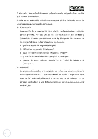 3
El alumnado irá recopilando imágenes en los diversos formatos elegidos a medida
que avanzan los contenidos.
Y en la tercera evaluación en la última semana de abril se dedicarán un par de
sesiones para exponer los distintos trabajos.
5- ACTIVIDADES:
La concreción de la investigación tiene relación con las actividades realizadas
para el proyecto. Por cada uno de los periodos históricos del apartado 2
(Contenidos) se tienen que seleccionar entre 3 y 5 imágenes. Para cada una de
las mismas habrá que realizar el siguiente cuestionario:
a- ¿Por qué motivo has elegido esa imagen?
b- ¿Dónde has encontrado dicha imagen?
c- ¿Qué acontecimientos históricos refleja dicha imagen?
d- ¿Cómo ha influido en la Historia de España dicha imagen?
e- ¿Alguna de estas imágenes aparece en la Prueba de Acceso a la
Universidad?
6- Evaluación:
Las presentaciones sobre la investigación se evaluarán y complementaran la
calificación final de curso. La evaluación tendrá en cuenta la originalidad en la
selección, la contextualización correcta de cada una de las imágenes con los
periodos planteados y el uso de las herramientas para la presentación como
Pinterest, etc.
 