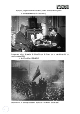 4
Ejemplos por periodos históricos de la posible selección de imágenes:
1. El reinado de Alfonso XIII (1902-1931)
Entrega del primer despacho de Miguel Primo de Rivera con el rey Alfonso XIII en
septiembre de 1923.
2. La II República (1931-1936)
Proclamación de la II República en la Puerta del Sol. Madrid. 14-04-1931.
 