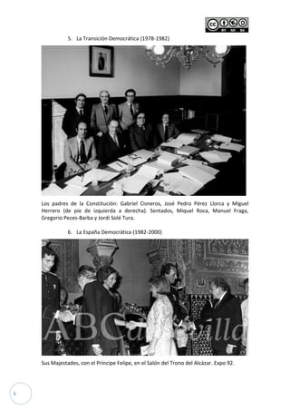 6
5. La Transición Democrática (1978-1982)
Los padres de la Constitución: Gabriel Cisneros, José Pedro Pérez Llorca y Miguel
Herrero (de pie de izquierda a derecha). Sentados, Miquel Roca, Manuel Fraga,
Gregorio Peces-Barba y Jordi Solé Tura.
6. La España Democrática (1982-2000)
Sus Majestades, con el Príncipe Felipe, en el Salón del Trono del Alcázar. Expo 92.
 