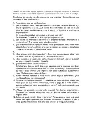 Establecer una lista de los aspectos negativos o contingencias que podría enfrentarse un empresario
durante el desarrollo de su actividad empresarial, y comenta las mismas desde un punto de vista legal..
Dificultades se enfrenta para la creación de una empresa y los problemas para
mantenerla a flote en el mercado.
1. Presentación tuya y a qué te dedicas.
2. ¿En el aspecto cultural, crees que hay cultura del emprendimiento? El crear algo
propio y poseer tu negocio ¿Qué opinas de aquel modelo de vida en el q se
tiene un trabajo estable durante toda la vida y no favorece la aparición de
emprendedores?
En el aspecto educativo, ¿crees que se prepara para ello?
Se debe tener Comunicación, liderazgo y trabajo en equipo.
3. ¿En cuanto a la financiación es complicado encontrar bancos o financieras q te
presten dinero? O te parece super altos los créditos.
4. ¿Te costó encontrar un equipo de trabajo con el que conectes bien y poder llevar
adelante la empresa?... al inicio empezar un negocio sin socios es complicado
porque tu debes ser todo el equipo de trabajo.
5.
6. ¿Qué piensas sobre los impuestos? ¿Crees que son demasiado altos y eso
hace retroceder en alguna medida la creación de empresa?
7. ¿Qué piensas de la burocracia y los trámites administrativos? ¿Es muy tardado?
Ya sea por SUNAT, SUNAFIL, SUNARP.
8. ¿Cuánto tardaste en crear tu empresa?
En la teoría se dice que son 7 días en los q puedes crear la empresa, pero dicen
q por la burocracia peruana sería de 10 a15 días, sin embargo, en el campo real
30 días se tarda en crear una empresa, pero otras ciudades se pueden tardar
hasta 80 días como por ejemplo Cuzco.
9. Tuviste mínimos ingresos al inicio ya sea ventas bajas o cero ventas, ¿qué
medidas aplicaste para esos casos?
10.Sobre la Planificación financiera o cuando no se tiene suficiente dinero para
hacer pago de sus deudas inmediatas, como el pago de la renta, sueldos,
salarios, préstamos, pago a proveedores, etc. ¡¿A qué medio recurriste para
solucionar?
11.¿Alguna vez pensaste en dejar este negocio? Por diversas circunstancias.
Porque un reto es crear el negocio, pero otro reto aún mayor es mantener el
negocio a flote.
12.Daños a la salud mental y física. ¿Has tenido? Porque poco se habla se la salud
mental y es super importante para mantener funcionando un negocio, si eres el
único que lleva las riendas de la empresa a menos q delegues funciones.
 