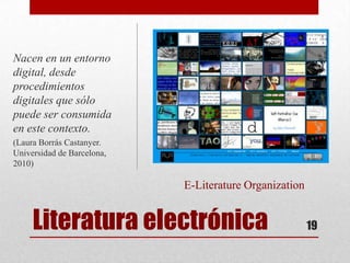 Nacen en un entorno
digital, desde
procedimientos
digitales que sólo
puede ser consumida
en este contexto.
(Laura Borrás Castanyer.
Universidad de Barcelona,
2010)

                            E-Literature Organization


     Literatura electrónica                             19
 