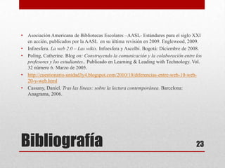 •   Asociación Americana de Bibliotecas Escolares –AASL- Estándares para el siglo XXI
    en acción, publicados por la AASL en su última revisión en 2009. Englewood, 2009.
•   Infoesfera. La web 2.0 – Las wikis. Infoesfera y Ascolbi. Bogotá: Diciembre de 2008.
•   Poling, Catherine. Blog on: Construyendo la comunicación y la colaboración entre los
    profesores y los estudiantes.. Publicado en Learning & Leading with Technology. Vol.
    32 número 6. Marzo de 2005.
•   http://cuestionario-unidad3y4.blogspot.com/2010/10/diferencias-entre-web-10-web-
    20-y-web.html
•   Cassany, Daniel. Tras las líneas: sobre la lectura contemporánea. Barcelona:
    Anagrama, 2006.




Bibliografía                                                                         23
 