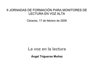 II JORNADAS DE FORMACIÓN PARA MONITORES DE LECTURA EN VOZ ALTA Cáceres, 17 de febrero de 2009 La voz en la lectura   Ángel Trigueros Muñoz 