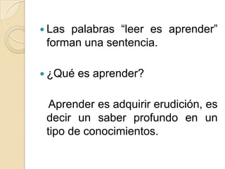  Las palabras “leer es aprender”
forman una sentencia.
¿Qué es aprender?
Aprender es adquirir erudición, es
decir un saber profundo en un
tipo de conocimientos.