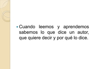  Cuando leemos y aprendemos
sabemos lo que dice un autor,
que quiere decir y por qué lo dice.