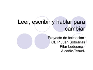 Leer, escribir y hablar para
cambiar
Proyecto de formación
CEIP Juan Sobrarias
Pilar Ledesma
Alcañiz-Teruel-
 