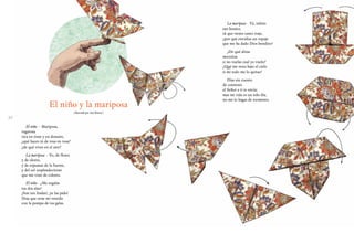 3130
El niño y la mariposa
(Ilustrado por José Rosero)
El niño - Mariposa,
vagarosa
rica en tinte y en donaire,
¿qué haces tú de rosa en rosa?
¿de qué vives en el aire?
La mariposa - Yo, de flores
y de olores,
y de espumas de la fuente,
y del sol resplandeciente
que me viste de colores.
El niño - ¿Me regalas
tus dos alas?
¡Son tan lindas!, ¡te las pido!
Deja que orne mi vestido
con la pompa de tus galas.
La mariposa - Tú, niñito
tan bonito,
tú que tienes tanto traje,
¿por qué envidias un ropaje
que me ha dado Dios bendito?
¿De qué alitas
necesitas
si no vuelas cual yo vuelo?
¿Qué me resta bajo el cielo
si mi todo me lo quitas?
Días sin cuento
de contento
el Señor a ti te envía;
mas mi vida es un solo día,
no me lo hagas de tormento.
 