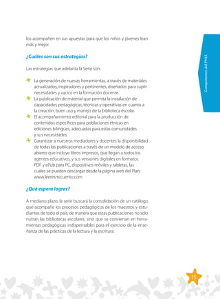 15
ComponentesdelPNLE
los acompañen en sus apuestas para que los niños y jóvenes lean
más y mejor.
¿Cuáles son sus estrategias?
Las estrategias que adelanta la Serie son:
	 La generación de nuevas herramientas, a través de materiales
actualizados, inspiradores y pertinentes, diseñados para suplir
necesidades y vacíos en la formación docente.
	 La publicación de material que permita la instalación de
capacidades pedagógicas, técnicas y operativas en cuanto a
la creación, buen uso y manejo de la biblioteca escolar.
	 El acompañamiento editorial para la producción de
contenidos específicos para poblaciones étnicas en
ediciones bilingües, adecuadas para estas comunidades
y sus necesidades.
	 Garantizar a nuestros mediadores y docentes la disponibilidad
de todas las publicaciones a través de un modelo de acceso
abierto que incluye libros impresos, que llegan a todos los
agentes educativos, y sus versiones digitales en formatos
PDF y ePub para PC, dispositivos móviles y tabletas, las
cuales se pueden descargar desde la página web del Plan:
www.leeresmicuento.com
¿Qué espera lograr?
A mediano plazo, la serie buscará la consolidación de un catálogo
que acompañe los procesos pedagógicos de los maestros y estu-
diantes de todo el país; de manera que estas publicaciones no solo
nutran las bibliotecas escolares, sino que se conviertan en herra-
mientas pedagógicas indispensables para el ejercicio de la ense-
ñanza de las prácticas de la lectura y la escritura.
 