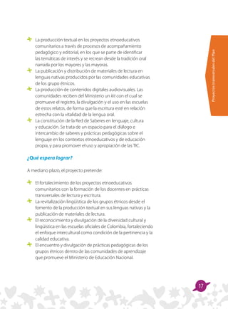 ProyectostransversalesdelPlan
17
	 La producción textual en los proyectos etnoeducativos
comunitarios a través de procesos de acompañamiento
pedagógico y editorial, en los que se parte de identificar
las temáticas de interés y se recrean desde la tradición oral
narrada por los mayores y las mayoras.
	 La publicación y distribución de materiales de lectura en
lenguas nativas producidos por las comunidades educativas
de los grupo étnicos.
	 La producción de contenidos digitales audiovisuales. Las
comunidades reciben del Ministerio un kit con el cual se
promueve el registro, la divulgación y el uso en las escuelas
de estos relatos, de forma que la escritura esté en relación
estrecha con la vitalidad de la lengua oral.
	 La constitución de la Red de Saberes en lenguaje, cultura
y educación. Se trata de un espacio para el diálogo e
intercambio de saberes y prácticas pedagógicas sobre el
lenguaje en los contextos etnoeducativos y de educación
propia, y para promover el uso y apropiación de las TIC.
¿Qué espera lograr?
A mediano plazo, el proyecto pretende:
	 El fortalecimiento de los proyectos etnoeducativos
comunitarios con la formación de los docentes en prácticas
transversales de lectura y escritura.
	 La revitalización lingüística de los grupos étnicos desde el
fomento de la producción textual en sus lenguas nativas y la
publicación de materiales de lectura.
	 El reconocimiento y divulgación de la diversidad cultural y
lingüística en las escuelas oficiales de Colombia, fortaleciendo
el enfoque intercultural como condición de la pertinencia y la
calidad educativa.
	 El encuentro y divulgación de prácticas pedagógicas de los
grupos étnicos dentro de las comunidades de aprendizaje
que promueve el Ministerio de Educación Nacional.
 
