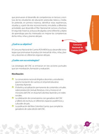 ProyectostransversalesdelPlan
19
Concurso
Nacional de
Cuento (CNC)
que promuevan el desarrollo de competencias en lectura y escri-
tura de los estudiantes de educación preescolar, básica y media.
Se pretende, en primera instancia, identificar estas experiencias,
situarlas y, a partir de este reconocimiento, vincularlas a diferentes
actividades que desarrolla el Plan Nacional de Lectura y Escritura.
En segunda instancia, se busca divulgarlas como referente y objeto
de aprendizaje para los interesados en mejorar las competencias
de los niños, niñas y jóvenes del país.
 
¿Cuál es su objetivo?
El Concurso Nacional de Cuento RCN-MEN busca desarrollar estra-
tegias que promuevan la producción textual de niños, niñas, jóve-
nes y docentes en diferentes regiones del país.
¿Cuáles son sus estrategias?
Las estrategias del CNC se enmarcan en tres acciones puntuales
que son movilización, formación y evaluación.
Movilización:
	 La convocatoria nacional dirigida a docentes y estudiantes
para la inscripción de cuentos en el portal educativo
Colombia Aprende.
	 El diseño y actualización permanente de contenidos virtuales
sobre producción textual, literatura, cine y música en el
micrositio del CNC en el portal Colombia Aprende y en redes
sociales.
	 La celebración de conversatorios con ganadores del CNC
y talleres de escritura, en diferentes espacios académicos y
culturales de país.
	 La publicación del libro Colombia Cuenta, que compila los
ganadores de cada edición del CNC.
 