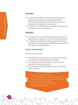 ProyectostransversalesdelPlan
20
Formación:
	 La realización de talleres y laboratorios de escritura para
docentes y estudiantes, con el propósito de brindar
herramientas para fortalecer la producción textual en los
estudiantes, en especial la escritura creativa.
	 La elaboración y distribución de materiales sobre producción
textual para docentes y estudiantes.
Evaluación:
	 La evaluación de los cuentos participantes por más de 700
especialistas vinculados a cerca de 30 universidades del país.
	 La realización de diferentes estudios a partir de los cuentos
participantes: tres investigaciones realizadas y una evaluación
de impacto y resultados del CNC.
¿Qué se espera lograr?
En el futuro el CNC busca:
	 El fortalecimiento de los procesos de producción textual en
los estudiantes, en especial la escritura creativa.
	 La consolidación de acciones para movilizar la escritura
creativa en estudiantes y docentes.
	 El reconocimiento del talento literario de los estudiantes y
docentes del país.
Para mayor información visítenos en
www.leeresmicuento.com o escribanos al correo
electrónico leeresmicuento@mineducacion.gov.co
Ministerio de Educación Nacional,
calle 43 No. 57-14, Bogotá DC, Colombia,
teléfono 2222800 Ext. 2129
 