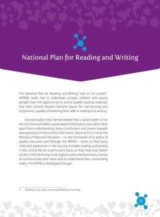 21
National Plan for Reading and Writing
The National Plan for Reading and Writing “Leer es mi cuento”  2
(NPRW) seeks that in Colombian schools, children and young
people have the opportunity to access quality reading materials;
that their schools’ libraries become places for real learning and
enjoyment, capable of bettering their skills in reading and writing.
Several studies have demonstrated that a good reader is not
the one that assimilates a great deal of information, but rather who,
apart from understanding, draws conclusions and moves towards
taking position in front of the information. Bearing this in mind, the
Ministry of National Education —in the framework of its policy of
quality education and through the NPRW— works so that every
child and adolescent in the country includes reading and writing
in the school life on a permanent basis; so that they have better
results in their learning, more opportunities and have every chance
to communicate their ideas and to understand their surrounding
reality. The NPRW is developed through:
2	 “Reading is my story“, meaning“Reading is my thing”
 