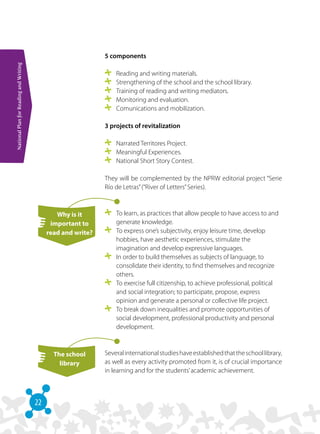22
NationalPlanforReadingandWriting
5 components
	 Reading and writing materials.
	 Strengthening of the school and the school library.
	 Training of reading and writing mediators.
	 Monitoring and evaluation.
	 Comunications and mobilization.
3 projects of revitalization
	 Narrated Territores Project.
	 Meaningful Experiences.
	 National Short Story Contest.
They will be complemented by the NPRW editorial project “Serie
Río de Letras”(“River of Letters”Series).
	 To learn, as practices that allow people to have access to and
generate knowledge.
	 To express one’s subjectivity, enjoy leisure time, develop
hobbies, have aesthetic experiences, stimulate the
imagination and develop expressive languages.
	 In order to build themselves as subjects of language, to
consolidate their identity, to find themselves and recognize
others.
	 To exercise full citizenship, to achieve professional, political
and social integration; to participate, propose, express
opinion and generate a personal or collective life project.
	 To break down inequalities and promote opportunities of
social development, professional productivity and personal
development.
Severalinternationalstudieshaveestablishedthattheschoollibrary,
as well as every activity promoted from it, is of crucial importance
in learning and for the students’academic achievement.
Why is it
important to
read and write?
The school
library
 