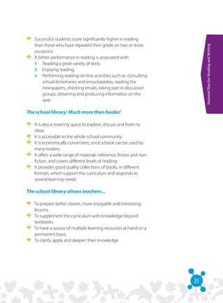 23
NationalPlanforReadingandWriting
	 Successful students score significantly higher in reading
than those who have repeated their grade on two or more
occasions.
	 A better performance in reading is associated with:
	 Reading a great variety of texts.
	 Enjoying reading.
	 Performing reading-on-line activities such as: consulting
virtual dictionaries and encyclopedias, reading the
newspapers, checking emails, taking part in discussion
groups, obtaining and producing information on the
web.
The school library: Much more than books!
	 It is also a meeting space to explore, discuss and listen to
ideas.
	 It is accessible to the whole school community.
	 It is economically convenient, since a book can be used by
many readers.
	 It offers a wide range of materials: reference, fiction and non-
fiction, and covers different levels of reading. 
	 It provides good quality collections of books, in different
formats, which support the curriculum and responds to
several learning needs.
The school library allows teachers…
	 To prepare better classes, more enjoyable and interesting
lessons.
	 To supplement the curriculum with knowledge beyond
textbooks.
	 To have a source of multiple learning resources at hand on a
permanent basis.
	 To clarify, apply and deepen their knowledge.
 