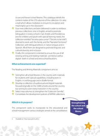 25
NPRWcomponents
to sow and harvest school libraries. This catalogue details the
content matter of the 270 volumes of the collection. It is also
a tool which allows mediators to ensure its circulation and
meaningful use in the classroom3
.
	 Four new collections are been delivered in order to reinforce
previous collections: one in English, aimed to promote
bilingualism in every school in San Andrés and Providencia;
one for children and youth with special learning needs; the
collection entitled“Secretos para contar”(“Secrets to be told”)
directed to work with the family; and the“Narrated Territories”
Collection, with bilingual editions in native tongues and in
Spanish. All of them are designed to promote linguistic and
cultural diversity and inclusion.
	 Finally, this component is oriented to ensure the use of all
existing writing and reading materials –printed as well as
digital– both in school and extra-school locations.
What achievements are expected?
The Reading and Writing Materials component aims to:
	 Strengthen all school libraries in the country with materials
for students with special capabilities, including texts in
English, in oral language and in Braille format.
	 Develop a collection of audiovisual and digital materials
focused originally on the 3.000 schools around the country
but aiming to cover every institution in the country.
	 Select new volumes to strengthen the“Colección Semilla”.
	 Consolidate the development policies of NPRW collections.
Which is its purpose?
This component seeks to incorporate to the educational and
school management various strategies aimed at the consolidation
3	 Available at: http://goo.gl/vmu4CU
Strengthening
the school and
the school
library
 