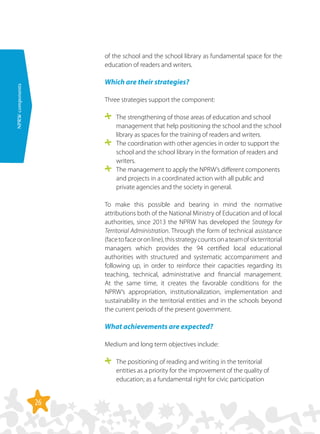 26
NPRWcomponents
of the school and the school library as fundamental space for the
education of readers and writers.
Which are their strategies?
Three strategies support the component:
	 The strengthening of those areas of education and school
management that help positioning the school and the school
library as spaces for the training of readers and writers.
	 The coordination with other agencies in order to support the
school and the school library in the formation of readers and
writers.
	 The management to apply the NPRW’s different components
and projects in a coordinated action with all public and
private agencies and the society in general.
To make this possible and bearing in mind the normative
attributions both of the National Ministry of Education and of local
authorities, since 2013 the NPRW has developed the Strategy for
Territorial Administration. Through the form of technical assistance
(facetofaceoronline),thisstrategycountsonateamofsixterritorial
managers which provides the 94 certified local educational
authorities with structured and systematic accompaniment and
following up, in order to reinforce their capacities regarding its
teaching, technical, administrative and financial management.
At the same time, it creates the favorable conditions for the
NPRW’s appropriation, institutionalization, implementation and
sustainability in the territorial entities and in the schools beyond
the current periods of the present government.
What achievements are expected?
Medium and long term objectives include:
	 The positioning of reading and writing in the territorial
entities as a priority for the improvement of the quality of
education; as a fundamental right for civic participation
 