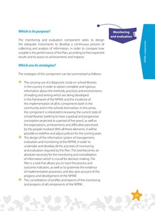 29
NPRWcomponents
Which is its purpose?
The monitoring and evaluation component seeks to design
the adequate instruments to develop a continuous process of
collecting and analysis of information, in order to compare how
suitable is the performance of the Plan, according to their expected
results and to assess its achievements and impacts.
Which are its strategies?
The strategies of this component can be summarized as follows:
	 The carrying out of a diagnostic study on school libraries
in the country in order to obtain complete and rigorous
information about the methods, practices and environments
of reading and writing which are being developed
in the framework of the NPRW, and the incidence of
the implementation of all its components both in the
community and in the schools themselves. In this sense,
the component is interested in knowing the current state of
school libraries (seeking to have a gradual and progressive
conception projected to a period of five years), as well as
the expectations, achievements and difficulties perceived
by the people involved. With all these elements, it will be
possible to redefine and adjust policies for the coming years.
	 The design of the information system of management,
evaluation and monitoring of the NPRW, in order to
undertake and develop all the activities of monitoring
and evaluation required by the Plan. This tool becomes an
absolute necessity for the monitoring and consolidation
of information which is crucial for decision making. The
Plan is a tool that allows you to track the process and
outcome indicators, as well as to systemize the evidence
of implementation processes, and also give account of the
progress and development of the NPRW.
	 The consolidation of profiles and reports of the monitoring
and progress of all components of the NPRW.
Monitoring
and evaluation
 