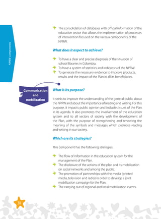 30
NPRWcomponents
	 The consolidation of databases with official information of the
education sector that allows the implementation of processes
of intervention focused on the various components of the
NPRW.
What does it expect to achieve?
	 To have a clear and precise diagnosis of the situation of
school libraries in Colombia.
	 To have a system of statistics and indicators of the NPRW.
	 To generate the necessary evidence to improve products,
results and the impact of the Plan in all its beneficiaries.
What is its purpose?
It seeks to improve the understanding of the general public about
theNPRWandabouttheimportanceofreadingandwriting.Forthis
purpose, it impacts public opinion and includes issues of the Plan
in its agenda. It also promotes the involvement of the education
system and to all sectors of society with the development of
the Plan, with the purpose of strengthening and renewing the
meaning of the symbols and messages which promote reading
and writing in our society.
Which are its strategies?
This component has the following strategies:
	 The flow of information in the education system for the
management of the Plan.
	 The disclosure of the actions of the plan and its mobilization
on social networks and among the public.
	 The promotion of partnerships with the media (printed
media, television and radio) in order to develop a joint
mobilization campaign for the Plan.
	 The carrying out of regional and local mobilization events.
Communication
and
mobilization
 