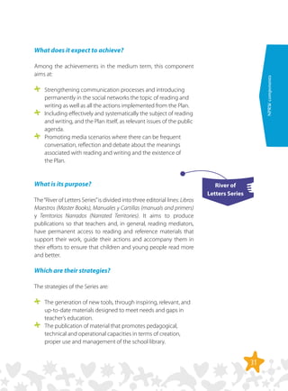 31
NPRWcomponents
What does it expect to achieve?
Among the achievements in the medium term, this component
aims at:
	 Strengthening communication processes and introducing
permanently in the social networks the topic of reading and
writing as well as all the actions implemented from the Plan.
	 Including effectively and systematically the subject of reading
and writing, and the Plan itself, as relevant issues of the public
agenda.
	 Promoting media scenarios where there can be frequent
conversation, reflection and debate about the meanings
associated with reading and writing and the existence of
the Plan.
What is its purpose?
The“River of Letters Series”is divided into three editorial lines: Libros
Maestros (Master Books), Manuales y Cartillas (manuals and primers)
y Territorios Narrados (Narrated Territories). It aims to produce
publications so that teachers and, in general, reading mediators,
have permanent access to reading and reference materials that
support their work, guide their actions and accompany them in
their efforts to ensure that children and young people read more
and better.
Which are their strategies?
The strategies of the Series are:
	 The generation of new tools, through inspiring, relevant, and
up-to-date materials designed to meet needs and gaps in
teacher’s education.
	 The publication of material that promotes pedagogical,
technical and operational capacities in terms of creation,
proper use and management of the school library.
River of
Letters Series
 