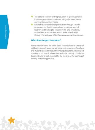 32
NPRWcomponents
	 The editorial support for the production of specific contents
for ethnic populations in relevant, bilingual editions for the
communities and their needs.
	 Ensure the availability of all publications through a model
of open access that includes printed books that reach all
teachers and their digital versions in PDF and ePub to PC,
mobile devices and tablets, which can be downloaded
through the web page of the Plan: www.leeresmicuento.com.
What does it expect to achieve?
In the medium-term, the series seeks to consolidate a catalog of
publications which accompany the teaching processes of teachers
and students around the country. These publications are designed
not only to nurture all school libraries in the country, but also to
become teaching tools essential for the exercise of the teaching of
reading and writing practices.
 
