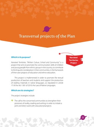 33
Transversal projects of the Plan
Which is its purpose?
Narrated Territories: Written Culture, School and Community is a
project that aims to promote the communication skills of children
and young people from ethnic groups in the country, to contribute
tothelinguisticrevitalizationintheircommunities,intheframework
of their own projects of education and ethno-education.
This project is implemented in order to promote the textual
production of teachers and students and support the production
of reading materials in native languages, as stipulated in article
17 of the Act 1381 of 2010: the Law of Native Languages.
Which are its strategies?
The project strategies include:
	 The call to the concerned communities to strengthen their
processes of orality, reading and writing, in order to initiate a
joint and direct work with educational projects.
Narrated
Territories
Project
 